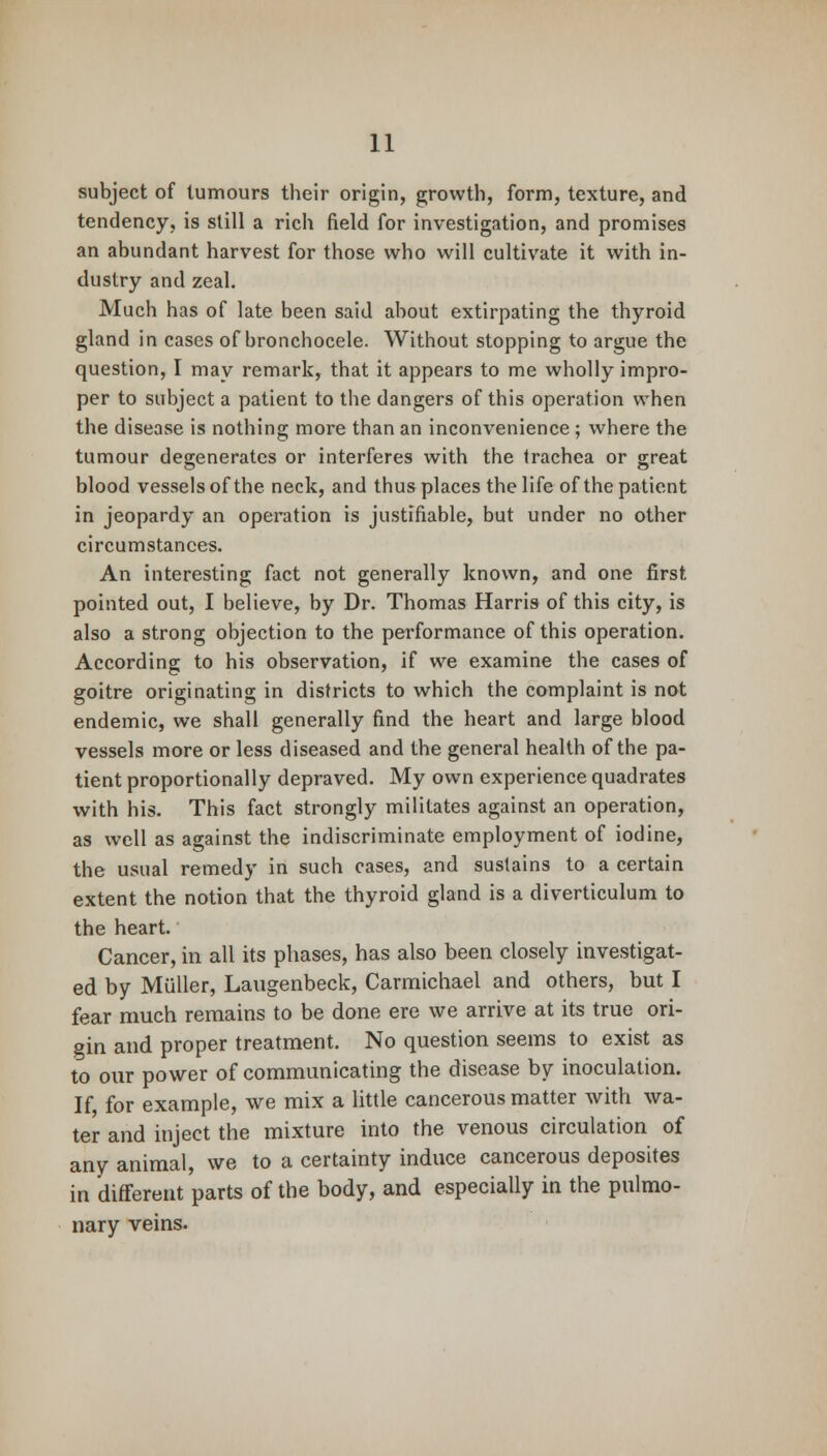 subject of tumours their origin, growth, form, texture, and tendency, is still a rich field for investigation, and promises an abundant harvest for those who will cultivate it with in- dustry and zeal. Much has of late been said about extirpating the thyroid gland in cases of bronchocele. Without stopping to argue the question, I may remark, that it appears to me wholly impro- per to subject a patient to the dangers of this operation when the disease is nothing more than an inconvenience ; where the tumour degenerates or interferes with the trachea or great blood vessels of the neck, and thus places the life of the patient in jeopardy an operation is justifiable, but under no other circumstances. An interesting fact not generally known, and one first pointed out, I believe, by Dr. Thomas Harris of this city, is also a strong objection to the performance of this operation. According to his observation, if we examine the cases of goitre originating in districts to which the complaint is not endemic, we shall generally find the heart and large blood vessels more or less diseased and the general health of the pa- tient proportionally depraved. My own experience quadrates with his. This fact strongly militates against an operation, as well as against the indiscriminate employment of iodine, the usual remedy in such cases, and sustains to a certain extent the notion that the thyroid gland is a diverticulum to the heart. Cancer, in all its phases, has also been closely investigat- ed by Miiller, Laugenbeck, Carmichael and others, but I fear much remains to be done ere we arrive at its true ori- gin and proper treatment. No question seems to exist as to our power of communicating the disease by inoculation. If for example, we mix a little cancerous matter with wa- ter and inject the mixture into the venous circulation of any animal, we to a certainty induce cancerous deposites in different parts of the body, and especially in the pulmo- nary veins.