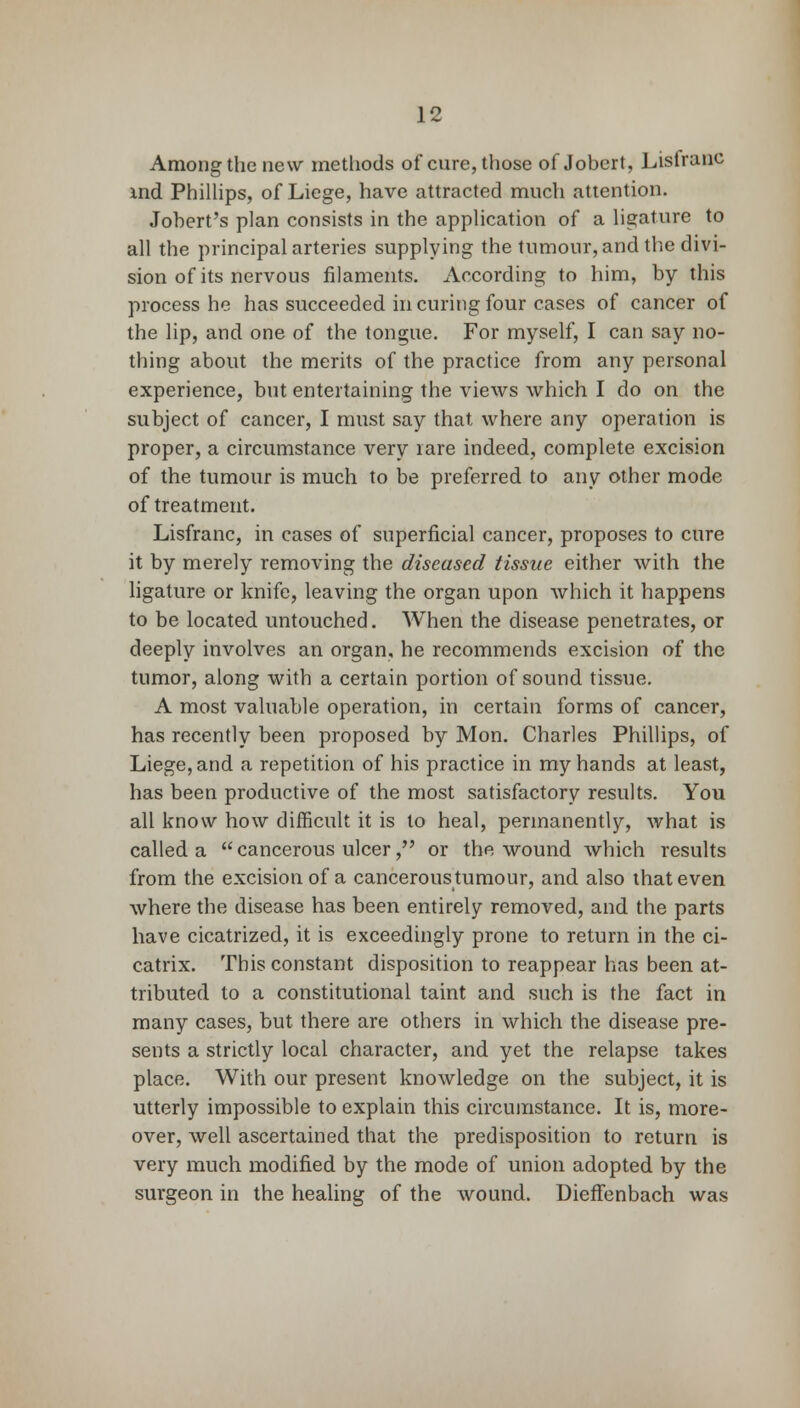 Among the new methods of cure, those of Jobert, Listranc ind Phillips, of Liege, have attracted much attention. Jobert's plan consists in the application of a ligature to all the principal arteries supplying the tumour, and the divi- sion of its nervous filaments. According to him, by this process he has succeeded in curing four cases of cancer of the lip, and one of the tongue. For myself, I can say no- thing about the merits of the practice from any personal experience, but entertaining the views which I do on the subject of cancer, I must say that where any operation is proper, a circumstance very rare indeed, complete excision of the tumour is much to be preferred to any other mode of treatment. Lisfranc, in cases of superficial cancer, proposes to cure it by merely removing the diseased tissue either with the ligature or knife, leaving the organ upon which it happens to be located untouched. When the disease penetrates, or deeply involves an organ, he recommends excision of the tumor, along with a certain portion of sound tissue. A most valuable operation, in certain forms of cancer, has recently been proposed by Mon. Charles Phillips, of Liege, and a repetition of his practice in my hands at least, has been productive of the most satisfactory results. You all know how difficult it is to heal, permanently, what is called a  cancerous ulcer, or the wound which results from the excision of a canceroustumour, and also that even where the disease has been entirely removed, and the parts have cicatrized, it is exceedingly prone to return in the ci- catrix. This constant disposition to reappear has been at- tributed to a constitutional taint and such is the fact in many cases, but there are others in which the disease pre- sents a strictly local character, and yet the relapse takes place. With our present knowledge on the subject, it is utterly impossible to explain this circumstance. It is, more- over, well ascertained that the predisposition to return is very much modified by the mode of union adopted by the surgeon in the healing of the wound. Dieffenbach was