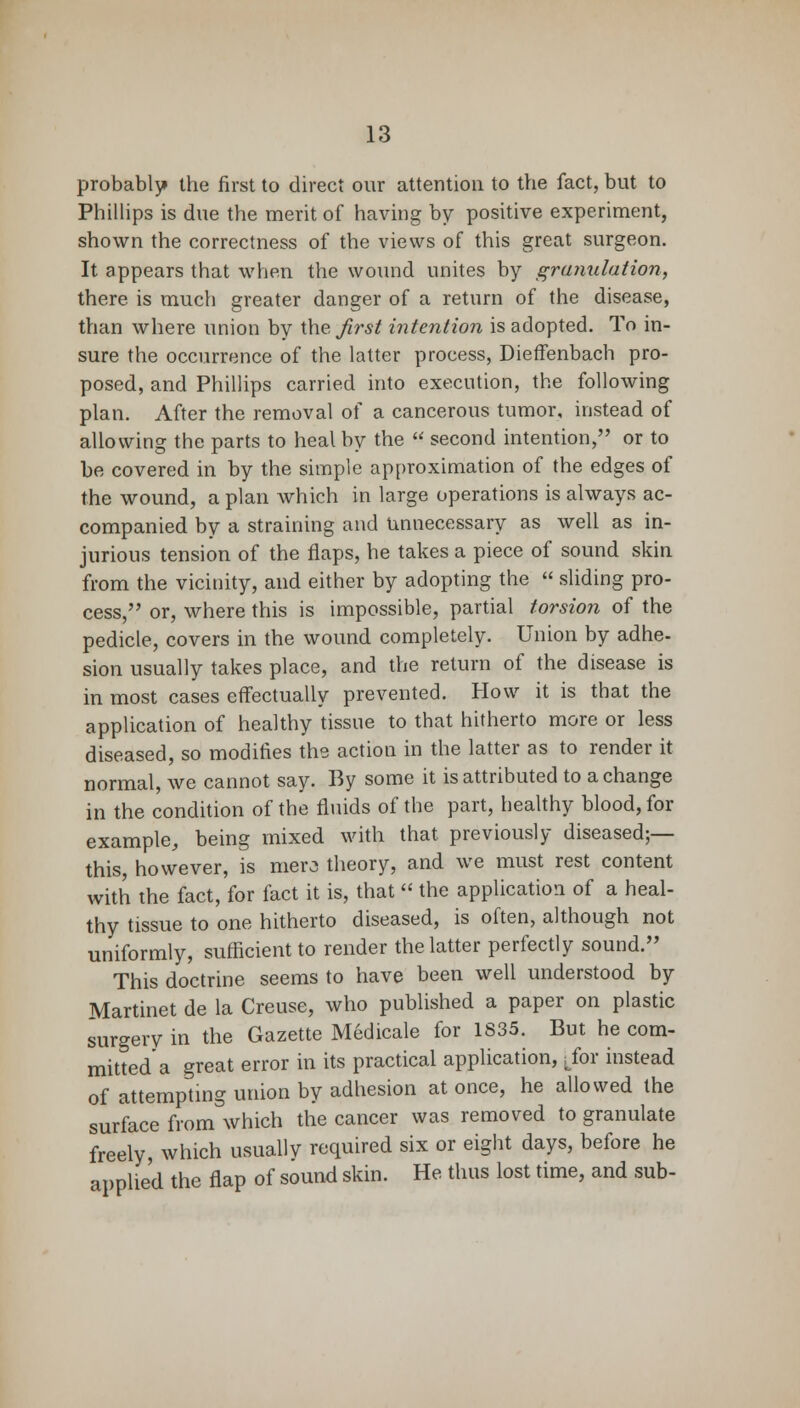probably the first to direct our attention to the fact, but to Phillips is due the merit of having by positive experiment, shown the correctness of the views of this great surgeon. It appears that when the wound unites by granulation, there is much greater danger of a return of the disease, than where union by the Jirst intention is adopted. To in- sure the occurrence of the latter process, Dieffenbach pro- posed, and Phillips carried into execution, the following plan. After the removal of a cancerous tumor, instead of allowing the parts to heal by the  second intention, or to be covered in by the simple approximation of the edges of the wound, a plan which in large operations is always ac- companied by a straining and Unnecessary as well as in- jurious tension of the flaps, he takes a piece of sound skin from the vicinity, and either by adopting the  sliding pro- cess, or, where this is impossible, partial torsion of the pedicle, covers in the wound completely. Union by adhe- sion usually takes place, and the return of the disease is in most cases effectually prevented. How it is that the application of healthy tissue to that hitherto more or less diseased, so modifies the action in the latter as to render it normal, we cannot say. By some it is attributed to a change in the condition of the fluids of the part, healthy blood, for example, being mixed with that previously diseased;— this, however, is merj theory, and we must rest content with the fact, for fact it is, that  the application of a heal- thy tissue to one hitherto diseased, is often, although not uniformly, sufficient to render the latter perfectly sound. This doctrine seems to have been well understood by Martinet de la Creuse, who published a paper on plastic surgery in the Gazette Medicale for 1S35. But he com- mitted a great error in its practical application, Lfor instead of attempting union by adhesion at once, he allowed the surface from which the cancer was removed to granulate freely, which usually required six or eight days, before he applied the flap of sound skin. He thus lost time, and sub-