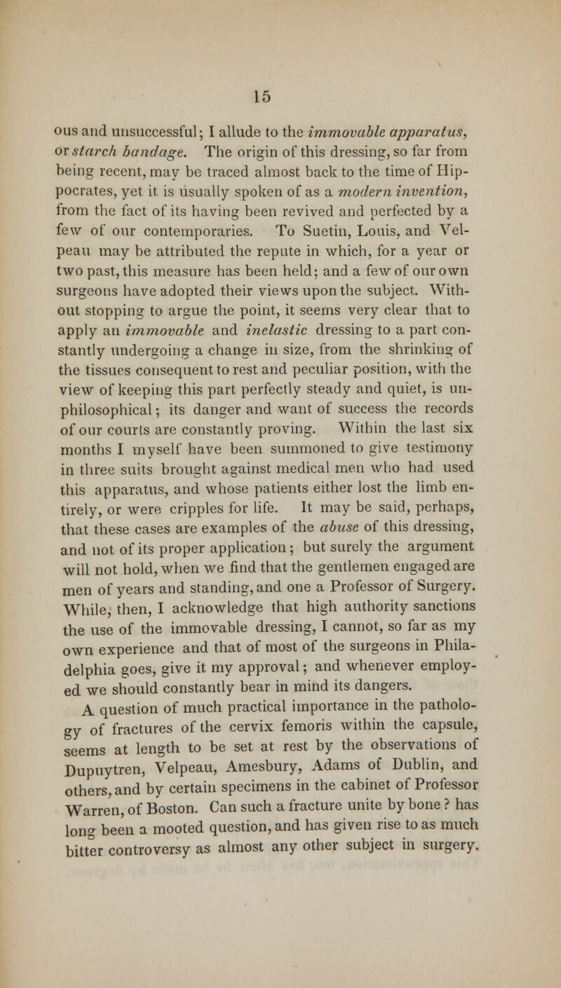ous and unsuccessful; I allude to the immovable apparatus, ox starch bandage. The origin of this dressing, so far from being recent, may be traced almost back to the time of Hip- pocrates, yet it, is usually spoken of as a modern invention, from the fact of its having been revived and perfected by a few of our contemporaries. To Suetin, Louis, and Vel- peau may be attributed the repute in which, for a year or two past, this measure has been held; and a few of our own surgeons have adopted their views upon the subject. With- out stopping to argue the point, it seems very clear that to apply an immovable and inelastic dressing to a part con- stantly undergoing a change in size, from the shrinking of the tissues consequent to rest and peculiar position, with the view of keeping this part perfectly steady and quiet, is un- philosophical; its danger and want of success the records of our courts are constantly proving. Within the last six months I myself have been summoned to give testimony in three suits brought against medical men who had used this apparatus, and whose patients either lost the limb en- tirely, or were cripples for life. It may be said, perhaps, that these cases are examples of the abuse of this dressing, and not of its proper application; but surely the argument will not hold, when we find that the gentlemen engaged are men of years and standing, and one a Professor of Surgery. While, then, I acknowledge that high authority sanctions the use of the immovable dressing, I cannot, so far as my own experience and that of most of the surgeons in Phila- delphia goes, give it my approval; and whenever employ- ed we should constantly bear in mind its dangers. A question of much practical importance in the patholo- gy of fractures of the cervix femoris within the capsule, seems at length to be set at rest by the observations of Dupuytren, Velpeau, Amesbury, Adams of Dublin, and others, and by certain specimens in the cabinet of Professor Warren, of Boston. Can such a fracture unite by bone ? has long been a mooted question, and has given rise to as much bitter controversy as almost any other subject in surgery.
