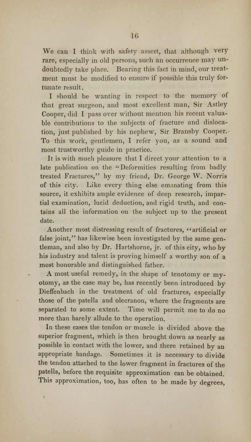 We can I think with safety assert, that although very rare, especially in old persons, such an occurrence may un- doubtedly take place. Bearing this fact in mind, our treat- ment must be modified to ensure if possible this truly for- tunate result. I should be wanting in respect to the memory of that great surgeon, and most excellent man, Sir Astley Cooper, did I pass over without mention his recent valua- ble contributions to the subjects of fracture and disloca- tion, just published by his nephew, Sir Bransby Cooper. To this work, gentlemen, I refer you, as a sound and most trustworthy guide in practice. It is with much pleasure that I direct your attention to a late publication on the Deformities resulting from badly treated Fractures, by my friend, Dr. George W. Norris of this city. Like every thing else emanating from this source, it exhibits ample evidence of deep research, impar- tial examination, lucid deduction, and rigid truth, and con- tains all the information on the subject up to the present date. Another most distressing result of fractures, ''artificial or false joint, has likewise been investigated by the same gen- tleman, and also by Dr. Hartshorne, jr. of this city, who by his industry and talent is proving himself a worthy son of a most honorable and distinguished father. A most useful remedy, in the shape of tenotomy or my- otomy, as the case may be, has recently been introduced by Dieffenbach in the treatment of old fractures, especially those of the patella and olecranon, where the fragments are separated to some extent. Time will permit me to do no more than barely allude to the operation. In these cases the tendon or muscle is divided above the superior fragment, which is then brought down as nearly as possible in contact with the lower, and there retained by an appropriate bandage. Sometimes it is necessary to divide the tendon attached to the lower fragment in fractures of the patella, before the requisite approximation can be obtained. This approximation, too, has often to be made by degrees,