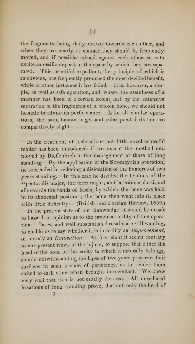 the fragments being daily drawn towards each other, and when they are nearly in contact they should be frequently moved, and if possible rubbed against each other, so as to excite an ossific deposit in the space by which they are sepa- rated. This beautiful expedient, the principle of which is so obvious, has frequently produced the most decided benefit, while in other instances it has failed. It is, however, a sim- ple, as well as safe operation, and where the usefulness of a member has been to a certain extent lost by the extensive separation of the fragments of a broken bone, we should not hesitate to advise its performance. Like all similar opera- tions, the pain, haemorrhage, and subsequent irritation are comparatively slight. In the treatment of dislocations but little novel or useful matter has been introduced, if we except the method em- ployed by Dieffenbach in the management of those of long standing. By the application of the Stromeyrian operation, he succeeded in reducing a dislocation of the humerus of two years standing. In this case he divided the tendons of the pectoralis major, the teres major, and latissimus dorsi,and afterwards the bands of fascia, by which the bone was held in its abnormal position ; the bone then went into its place with little difficulty.—(British and Foreign Review, 1839.) In the present state of our knowledge it would be unsafe to hazard an opinion as to the practical utility of this opera- tion. Cases, and well substantiated results are still wanting, to enable us to say whether it is in reality an improvement, or merely an innovation. At first sight it seems contrary to our present views of the injury, to suppose that either the head of the bone or the cavity to which it naturally belongs, should notwithstanding the lapse of two years preserve their surfaces in such a state of perfectness as to render them suited to each other when brought into contact. We know very well that this is not usually the case. All unreduced luxations of Jong standing prove, that not only the head of 3