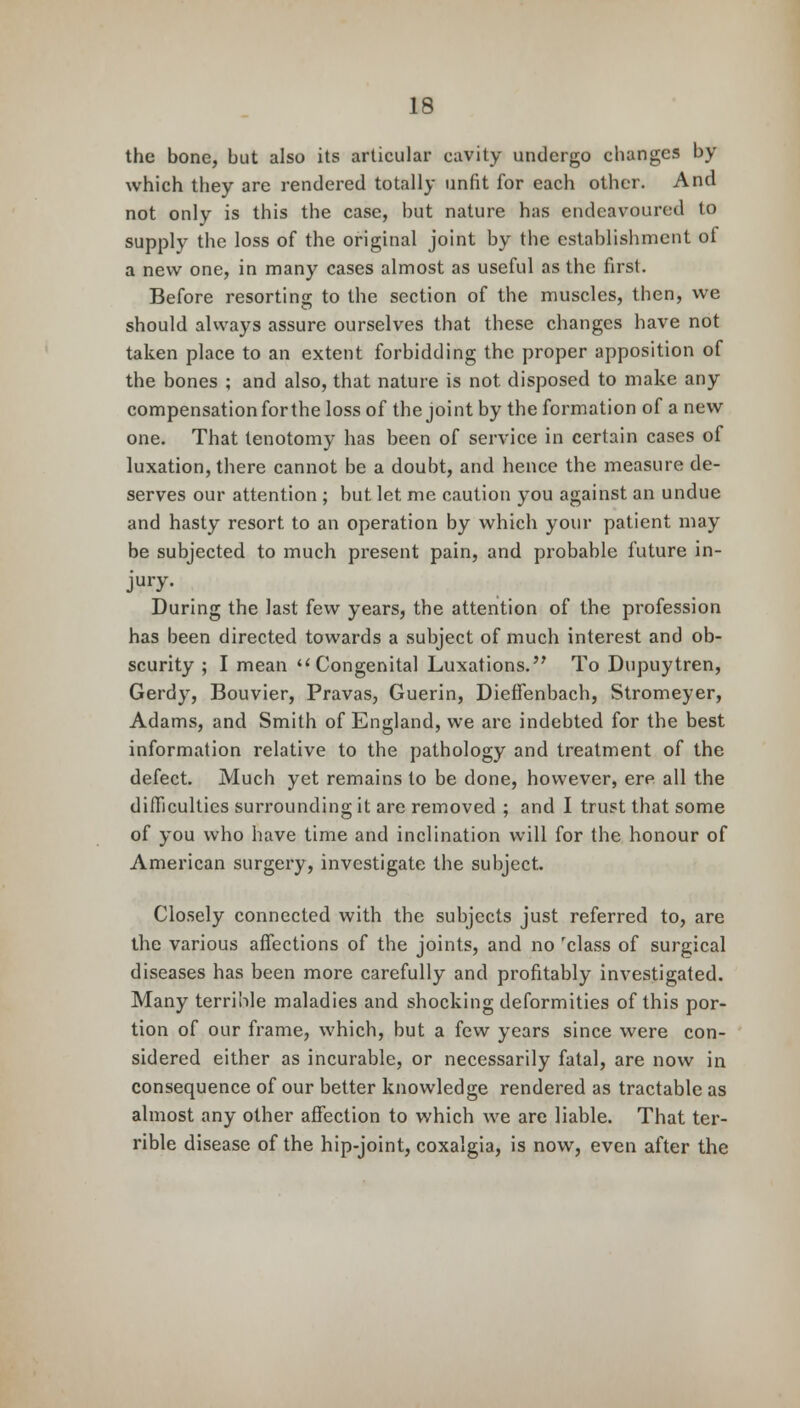 the bone, but also its articular cavity undergo changes by which they are rendered totally unfit for each other. And not only is this the case, but nature has endeavoured to supply the loss of the original joint by the establishment of a new one, in many cases almost as useful as the first. Before resorting to the section of the muscles, then, we should always assure ourselves that these changes have not taken place to an extent forbidding the proper apposition of the bones ; and also, that nature is not. disposed to make any compensation for the loss of the joint by the formation of a new one. That tenotomy has been of service in certain cases of luxation, there cannot be a doubt, and hence the measure de- serves our attention ; but let me caution you against an undue and hasty resort to an operation by which your patient may be subjected to much present pain, and probable future in- jury. During the last few years, the attention of the profession has been directed towards a subject of much interest and ob- scurity ; I mean Congenital Luxations. To Dupuytren, Gerdy, Bouvier, Pravas, Guerin, Dieffenbach, Stromeyer, Adams, and Smith of England, we arc indebted for the best information relative to the pathology and treatment of the defect. Much yet remains to be done, however, ere all the difficulties surrounding it are removed ; and I trust that some of you who have time and inclination will for the honour of American surgery, investigate the subject. Closely connected with the subjects just referred to, are the various affections of the joints, and no class of surgical diseases has been more carefully and profitably investigated. Many terrible maladies and shocking deformities of this por- tion of our frame, which, but a few years since were con- sidered either as incurable, or necessarily fatal, are now in consequence of our better knowledge rendered as tractable as almost any other affection to which we are liable. That ter- rible disease of the hip-joint, coxalgia, is now, even after the