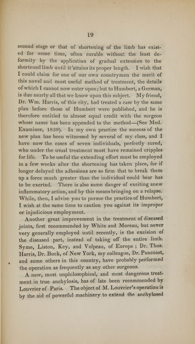 second stage or that of shortening of the limb has exist- ed for some time, often curable without the least de- formity by the application of gradual extension to the shortened limb until it'attains its proper length. I wish that I could claim for one of our own countrymen the merit of this novel and most useful method of treatment, the details of which I cannot now enter upon; but to Humbert, a German, is due nearly all that we know upon this subject. My friend, Dr. Wm. Harris, of this city, had treated a case by the same plan before those of Humbert were published, and he is therefore entitled to almost equal credit with the surgeon whose name has been appended to the method—(See Med. Examiner, 1839). In my own practice the success of the new plan has been witnessed by several of my class, and I have now the cases of seven individuals, perfectly cured, who under the usual treatment must have remained cripples for life. To be useful the extending effort must be employed in a few weeks after the shortening has taken place, for if longer delayed the adhesions are so firm that to break them up a force much greater than the individual could bear has to be exerted. There is also some danger of exciting anew- inflammatory action, and by this means bringing on a relapse. While, then, I advise you to pursue the practice of Humbert, I wish at the same time to caution you against its improper or injudicious employment. Another great improvement in the treatment of diseased joints, first recommended by White and Moreau, but never very generally employed until recently, is the excision of the diseased part, instead of taking off the entire limb. Syme, Liston, Key, and Velpeau, of Europe ; Dr. Thos. Harris, Dr. Buck, of New York, my colleague, Dr. Pancoast, and some others in this country, have probably performed the operation as frequently as any other surgeons. A new, most unphilosophical, and most dangerous treat- ment in true anchylosis, has of late been recommended by Louvrier of Paris. The object of M. Louvrier's operation is by the aid of powerful machinery to extend the anchylosed