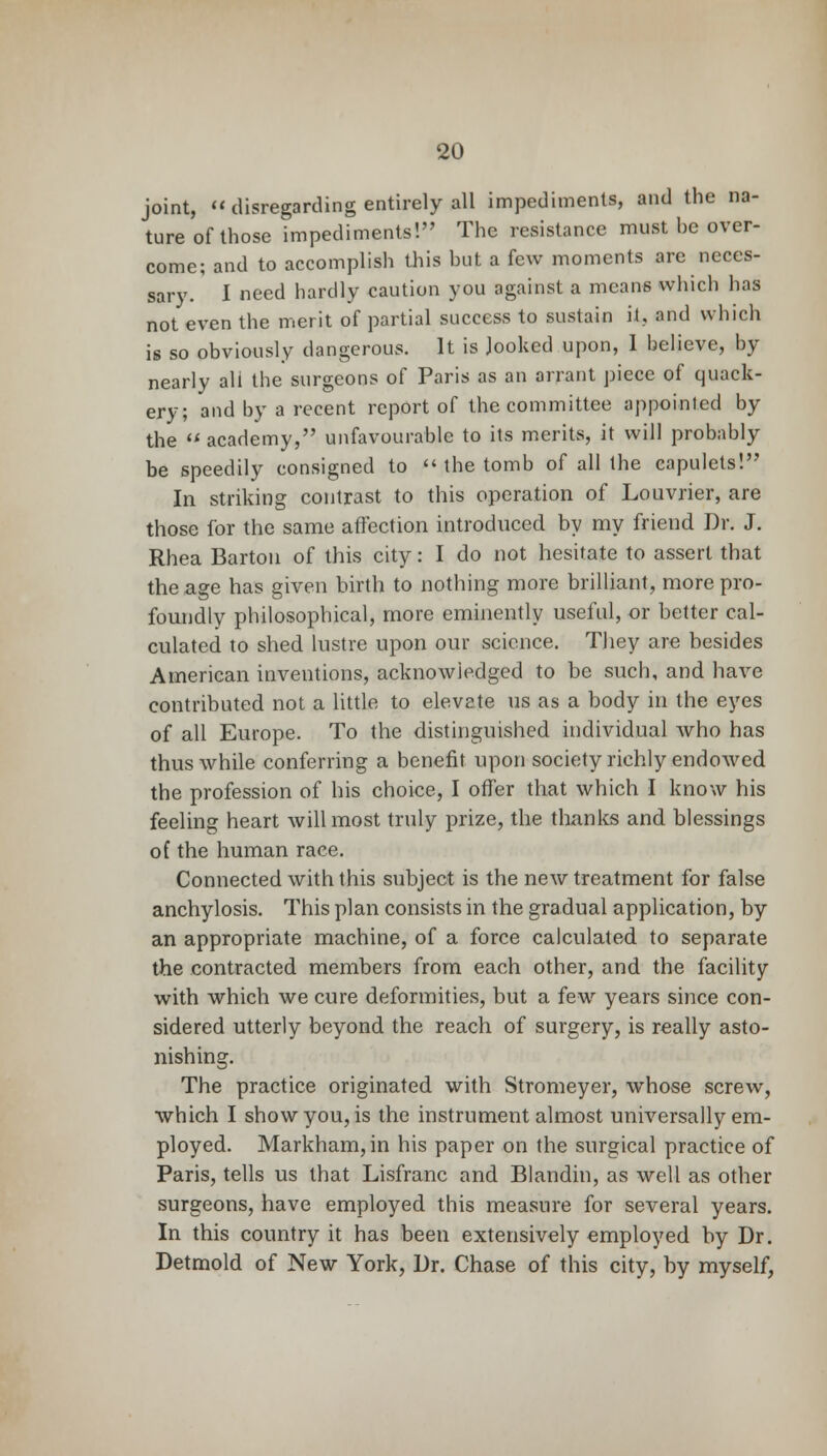 joint, « disregarding entirely all impediments, and the na- ture of those impediments! The resistance must he over- come; and to accomplish this hut a few moments are neces- sary. I need hardly eaution you against a means which has not even the merit of partial success to sustain it., and which is so obviously dangerous. It is Jooked upon, I believe, by nearly all the surgeons of Paris as an arrant piece of quack- ery; and by a recent report of the committee appointed by the  academy, unfavourable to its merits, it will probably be speedily consigned to  the tomb of all the capulets! In striking contrast to this operation of Louvrier, are those for the same affection introduced by my friend Dr. J. Rhea Barton of this city: I do not hesitate to assert that the age has given birth to nothing more brilliant, more pro- foundly philosophical, more eminently useful, or better cal- culated to shed lustre upon our science. They are besides American inventions, acknowledged to be such, and have contributed not a little to elevate us as a body in the eyes of all Europe. To the distinguished individual who has thus while conferring a benefit upon society richly endowed the profession of his choice, I offer that which I know his feeling heart will most truly prize, the thanks and blessings of the human race. Connected with this subject is the new treatment for false anchylosis. This plan consists in the gradual application, by an appropriate machine, of a force calculated to separate the contracted members from each other, and the facility with which we cure deformities, but a few years since con- sidered utterly beyond the reach of surgery, is really asto- nishing. The practice originated with Stromeyer, whose screw, which I show you, is the instrument almost universally em- ployed. Markham, in his paper on the surgical practice of Paris, tells us that Lisfranc and Blandin, as well as other surgeons, have employed this measure for several years. In this country it has been extensively employed by Dr. Detmold of New York, Dr. Chase of this city, by myself,