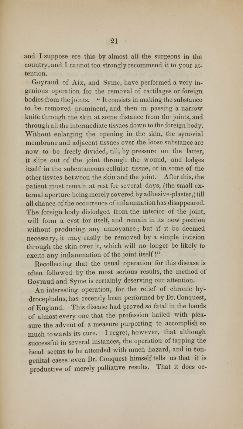 and I suppose ere this by almost all the surgeons in the country, and I cannot too strongly recommend it to your at- tention. Goyraud of Aix, and Syme, have performed a very in- genious operation for the removal of cartilages or foreign bodies from the joints.  It consists in making the substance to be removed prominent, and then in passing a narrow knife through the skin at some distance from the joints, and through all the intermediate tissues down to the foreign body. Without enlarging the opening in the skin, the synovial membrane and adjacent tissues over the loose substance are now to be freely divided, till, by pressure on the latter, it slips out of the joint through the wound, and lodges itself in the subcutaneous cellular tissue, or in some of the other tissues between the skin and the joint. After this, the patient must remain at rest for several days, (the small ex- ternal aperture being merely covered by adhesive-plaster,) till all chance of the occurrence of inflammation has disappeared. The foreign body dislodged from the interior of the joint, will form a cyst for itself, and remain in its new position without producing any annoyance; but if it be deemed necessary, it may easily be removed by a simple incision through the skin over it, which will no longer be likely fo excite any inflammation of the joint itself! Recollecting that the usual operation for this disease is often followed by the most serious results, the method of Goyraud and Syme is certainly deserving our attention. An interesting operation, for the relief of chronic hy- drocephalus, has recently been performed by Dr. Conquest, of England. This disease had proved so fatal in the hands of almost every one that the profession hailed with plea- sure the advent of a measure purporting to accomplish so much towards its cure. I regret, however, that although successful in several instances, the operation of tapping the head seems to be attended with much hazard, and in con- genital cases even Dr. Conquest himself tells us that it is productive of merely palliative results. That it does oc-