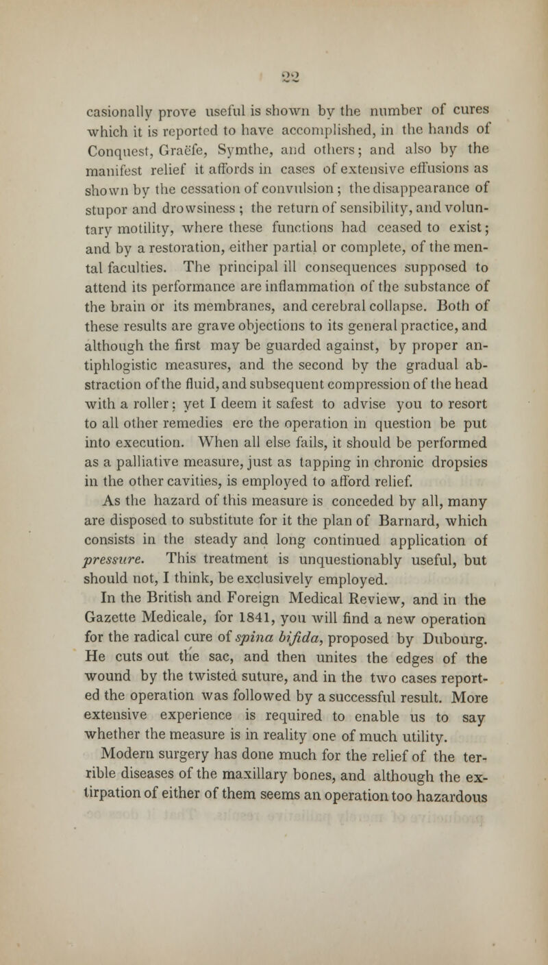 casionally prove useful is shown by the number of cures which it is reported to have accomplished, in the hands of Conquest, Graefe, Symthe, and others; and also by the manifest relief it affords in cases of extensive effusions as shown by the cessation of convulsion ; the disappearance of stupor and drowsiness ; the return of sensibility, and volun- tary motility, where these functions had ceased to exist; and by a restoration, either partial or complete, of the men- tal faculties. The principal ill consequences supposed to attend its performance are inflammation of the substance of the brain or its membranes, and cerebral collapse. Both of these results are grave objections to its general practice, and although the first may be guarded against, by proper an- tiphlogistic measures, and the second by the gradual ab- straction of the fluid, and subsequent compression of the head with a roller: yet I deem it safest to advise you to resort to all other remedies ere the operation in question be put into execution. When all else fails, it should be performed as a palliative measure, just as tapping in chronic dropsies in the other cavities, is employed to afford relief. As the hazard of this measure is conceded by all, many are disposed to substitute for it the plan of Barnard, which consists in the steady and long continued application of pressure. This treatment is unquestionably useful, but should not, I think, be exclusively employed. In the British and Foreign Medical Review, and in the Gazette Medicale, for 1841, you will find a new operation for the radical cure of spina bifida, proposed by Dubourg. He cuts out the sac, and then unites the edges of the wound by the twisted suture, and in the two cases report- ed the operation was followed by a successful result. More extensive experience is required to enable us to say whether the measure is in reality one of much utility. Modern surgery has done much for the relief of the ter- rible diseases of the maxillary bones, and although the ex- tirpation of either of them seems an operation too hazardous