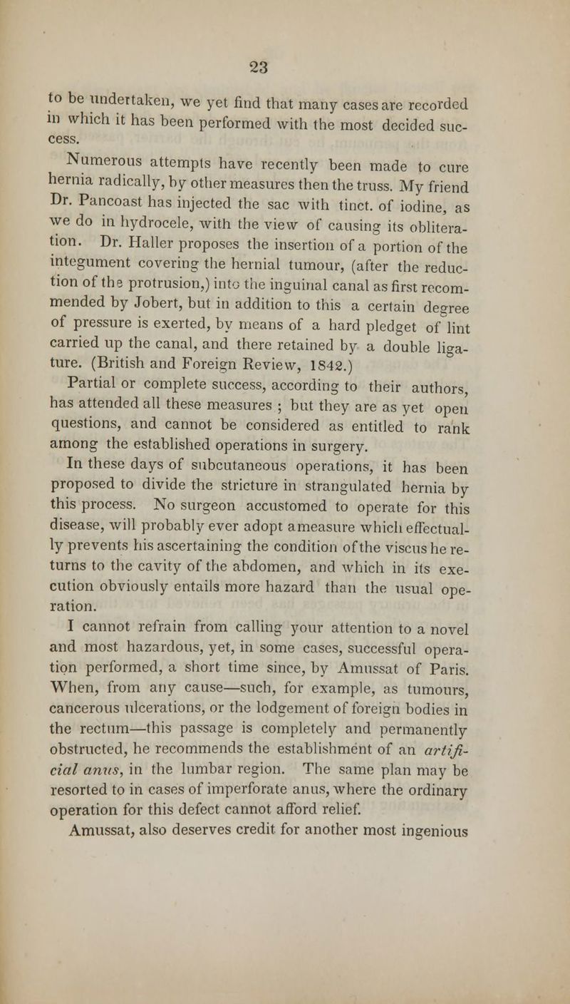 to be undertaken, we yet find that many cases are recorded in which it has been performed with the most decided suc- cess. Numerous attempts have recently been made to cure hernia radically, by other measures then the truss. My friend Dr. Pancoast has injected the sac with tinct. of iodine, as we do in hydrocele, with the view of causing its oblitera- tion. Dr. Haller proposes the insertion of a portion of the integument covering the hernial tumour, (after the reduc- tion of the protrusion,) into the inguinal canal as first recom- mended by Jobert, but in addition to this a certain decree of pressure is exerted, by means of a hard pledget of lint carried up the canal, and there retained by a double liga- ture. (British and Foreign Review, 1842.) Partial or complete success, according to their authors has attended all these measures ; but they are as yet open questions, and cannot be considered as entitled to rank among the established operations in surgery. In these days of subcutaneous operations, it has been proposed to divide the stricture in strangulated hernia by this process. No surgeon accustomed to operate for this disease, will probably ever adopt ameasure which effectual- ly prevents his ascertaining the condition of the viscus he re- turns to the cavity of the abdomen, and which in its exe- cution obviously entails more hazard than the usual ope- ration. I cannot refrain from calling your attention to a novel and most hazardous, yet, in some cases, successful opera- tion performed, a short time since, by Amussat of Paris. When, from any cause—such, for example, as tumours, cancerous ulcerations, or the lodgement of foreign bodies in the rectum—this passage is completely and permanently obstructed, he recommends the establishment of an artifi- cial anus, in the lumbar region. The same plan may be resorted to in cases of imperforate anus, where the ordinary operation for this defect cannot afford relief. Amussat, also deserves credit for another most ingenious