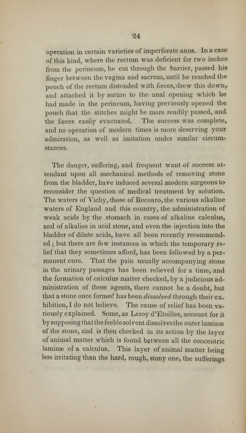 operation in certain varieties of imperforate anus. In a case of* this kind, where the rectum was deficient for two inches from the perineum, he cut through the barrier, passed his finger between the vagina and sacrum, until he reached the pouch of the rectum distended with foeces, drew this down, and attached it by suture to the anal opening which he had made in the perineum, having previously opened the pouch that the stitches might be more readily passed, and the foeces easily evacuated. The success was complete, and no operation of modern times is more deserving your admiration, as well as imitation under similar circum- stances. The danger, suffering, and frequent want of success at- tendant upon all mechanical methods of removing stone from the bladder, have induced several modern surgeons to reconsider the question of medical treatment by solution. The waters of Vichy, those of Recoaro, the various alkaline waters of England and this country, the administration of weak acids by the stomach in cases of alkaline calculus, and of alkalies in acid stone, and even the injection into the bladder of dilute acids, have all been recently recommend- ed ; but there are few instances in which the temporary re- lief that they sometimes afford, has been followed by a per- manent cure. That the pain usually accompanying stone in the urinary passages has been relieved for a time, and the formation of calculus matter checked, by a judicious ad- ministration of these agents, there cannot be a doubt, but that a stone once formed1 has been dissolved through their ex. hibition, I do not believe. The cause of relief has been va- riously explained. Some, as Leroy d'Etoilles, account for it by supposing that the feeble solvent dissolves the outer laminse of the stone, and is then checked in its action by the layer of animal matter which is found between all the concentric laminae of a calculus. This layer of animal matter being less irritating than the hard, rough, stony one, the sufferings