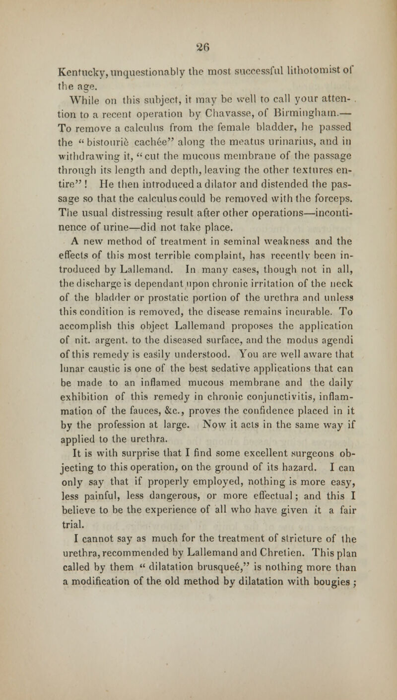 Kentucky, unquestionably the most successful lithotomist of the age. While on this subject, it may be well to call your atten- tion to a recent operation by Chavasse, of Birmingham.— To remove a calculus from the female bladder, he passed the  bistourie cachee along the meatus urinarius, and in withdrawing it, cut the mucous membrane of the passage through its length and depth, leaving the other textures en- tire ! He then introduced a dilator and distended the pas- sage so that the calculus could be removed with the forceps. The usual distressing result after other operations—inconti- nence of urine—did not take place. A new method of treatment, in seminal weakness and the effects of this most terrible complaint, has recently been in- troduced by Lallemand. In many cases, though not in all, the discharge is dependant upon chronic irritation of the neck of the bladder or prostatic portion of the urethra and unless this condition is removed, the disease remains incurable. To accomplish this object Lallemand proposes the application of nit. argent, to the diseased surface, and the modus agendi of this remedy is easily understood. You arc well aware that lunar caustic is one of the best sedative applications that can be made to an inflamed mucous membrane and the daily exhibition of this remedy in chronic conjunctivitis, inflam- mation of the fauces, &c, proves the confidence placed in it by the profession at large. Now it acts in the same way if applied to the urethra. It is with surprise that I find some excellent surgeons ob- jecting to this operation, on the ground of its hazard. I can only say that if properly employed, nothing is more easy, less painful, less dangerous, or more effectual; and this I believe to be the experience of all who have given it a fair trial. I cannot say as much for the treatment of stricture of the urethra, recommended by Lallemand and Chretien. This plan called by them  dilatation brusquee, is nothing more than a modification of the old method by dilatation with bougies ;