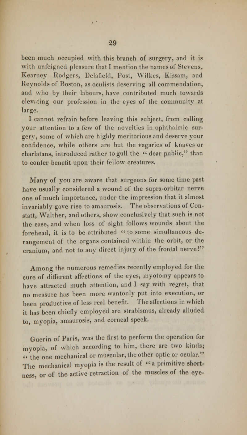 been much occupied with this branch of surgery, and it is with unfeigned pleasure that I mention the names of Stevens, Kearney Rodger.% Delafield, Post, Wilkes, Kissam, and Reynolds of Boston, as oculists deserving all commendation, and who by their labours, have contributed much towards elevating our profession in the eyes of the community at large. I cannot refrain before leaving this subject, from calling your attention to a few of the novelties in ophthalmic sur- gery, some of which are highly meritorious and deserve your confidence, while others are but the vagaries of knaves or charlatans, introduced rather to gull the  dear public, than to confer benefit upon their fellow creatures. Many of you are aware that surgeons for some time past have usually considered a wound of the supra-orbitar nerve one of much importance, under the impression that it almost invariably gave rise to amaurosis. The observations of Con- stats Walther, and others, show conclusively that such is not the case, and when loss of sight follows wounds about the forehead, it is to be attributed  to some simultaneous de- rangement of the organs contained within Ihe orbit, or the cranium, and not to any direct injury of the frontal nerve! Among the numerous remedies recently employed for the cure of different affections of the eyes, myotomy appears to have attracted much attention, and I say with regret, that no measure has been more wantonly put into execution, or been productive of less real benefit. The affections ir. which it has been chiefly employed are strabismus, already alluded to, myopia, amaurosis, and corneal speck. Guerin of Paris, was the first to perform the operation for myopia, of which according to him, there are two kinds;  the one mechanical or muscular, the other optic or ocular. The mechanical myopia is the result of  a primitive short- ness, or of the active retraction of the muscles of the eye-