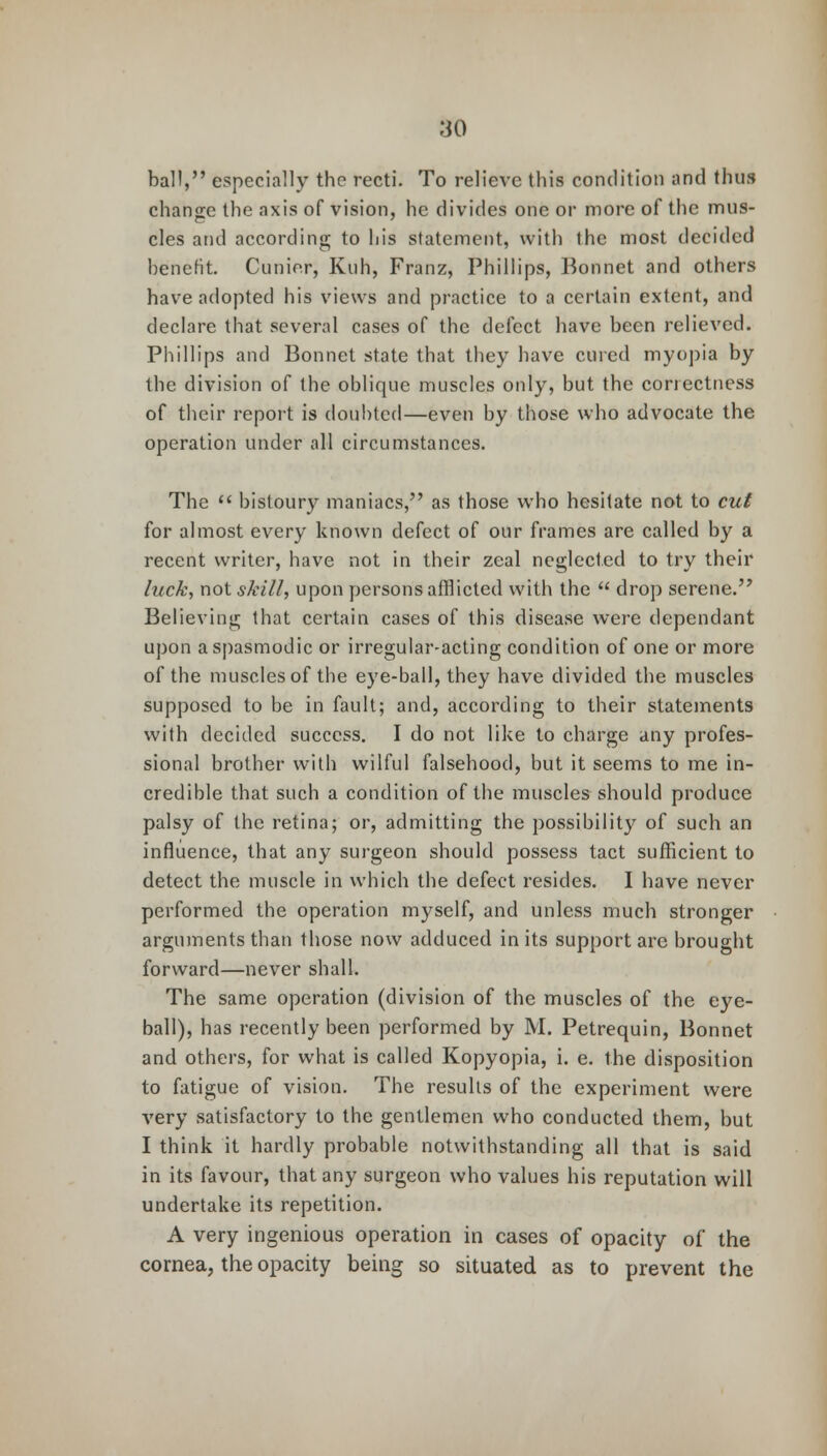 ball, especially the recti. To relieve this condition and thus change the axis of vision, he divides one or more of the mus- cles and according to his statement, with the most decided benefit. Cunier, Kuh, Franz, Phillips, Bonnet and others have adopted his views and practice to a certain extent, and declare that several cases of the defect have been relieved. Phillips and Bonnet state that they have cured myopia by the division of the oblique muscles only, but the correctness of their report is doubted—even by those who advocate the operation under all circumstances. The  bistoury maniacs, as those who hesitate not to cut for almost every known defect of our frames are called by a recent writer, have not in their zeal neglected to try their luck, not skill, upon persons afflicted with the  drop serene. Believing that certain cases of this disease were dependant upon a spasmodic or irregular-acting condition of one or more of the muscles of the eye-ball, they have divided the muscles supposed to be in fault; and, according to their statements with decided success. I do not like to charge any profes- sional brother with wilful falsehood, but it seems to me in- credible that such a condition of the muscles should produce palsy of the retina; or, admitting the possibility of such an influence, that any surgeon should possess tact sufficient to detect the muscle in which the defect resides. I have never performed the operation myself, and unless much stronger arguments than those now adduced in its support are brought forward—never shall. The same operation (division of the muscles of the eye- ball), has recently been performed by M. Petrequin, Bonnet and others, for what is called Kopyopia, i. e. the disposition to fatigue of vision. The results of the experiment were very satisfactory to the gentlemen who conducted them, but I think it hardly probable notwithstanding all that is said in its favour, that any surgeon who values his reputation will undertake its repetition. A very ingenious operation in cases of opacity of the cornea, the opacity being so situated as to prevent the