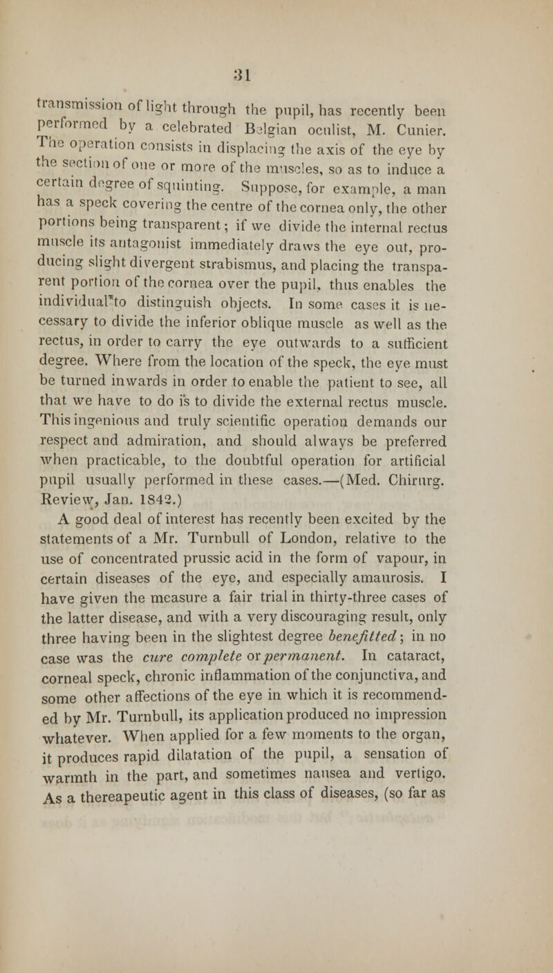 transmission of light through the pupil, has recently been performed by a celebrated Belgian oculist, M. Cunier. The operation consists in displacing the axis of the eye by the section of one or more of the muscles, so as to induce a certain degree of squinting. Suppose, for example, a man has a speck covering the centre of the cornea only, the other portions being transparent; if we divide the internal rectus muscle its antagonist immediately draws the eye out, pro- ducing slight divergent strabismus, and placing the transpa- rent portion of the cornea over the pupil, thus enables the individuaFto distinguish objects. In some cases it is ne- cessary to divide the inferior oblique muscle as well as the rectus, in order to carry the eye outwards to a sufficient degree. Where from the location of the speck, the eye must be turned inwards in order to enable the patient to see, all that we have to do i's to divide the external rectus muscle. This ingenious and truly scientific operation demands our respect and admiration, and should always be preferred when practicable, to the doubtful operation for artificial pupil usually performed in these cases.—(Med. Chirurg. Review, Jan. 1842.) A good deal of interest has recently been excited by the statements of a Mr. Turnbull of London, relative to the use of concentrated prussic acid in the form of vapour, in certain diseases of the eye, and especially amaurosis. I have given the measure a fair trial in thirty-three cases of the latter disease, and with a very discouraging result, only three having been in the slightest degree benefitted; in no case was the cure complete ox permanent. In cataract, corneal speck, chronic inflammation of the conjunctiva, and some other affections of the eye in which it is recommend- ed by Mr. Turnbull, its application produced no impression whatever. When applied for a few moments to the organ, it produces rapid dilatation of the pupil, a sensation of warmth in the part, and sometimes nausea and vertigo. As a thereapeutic agent in this class of diseases, (so far as