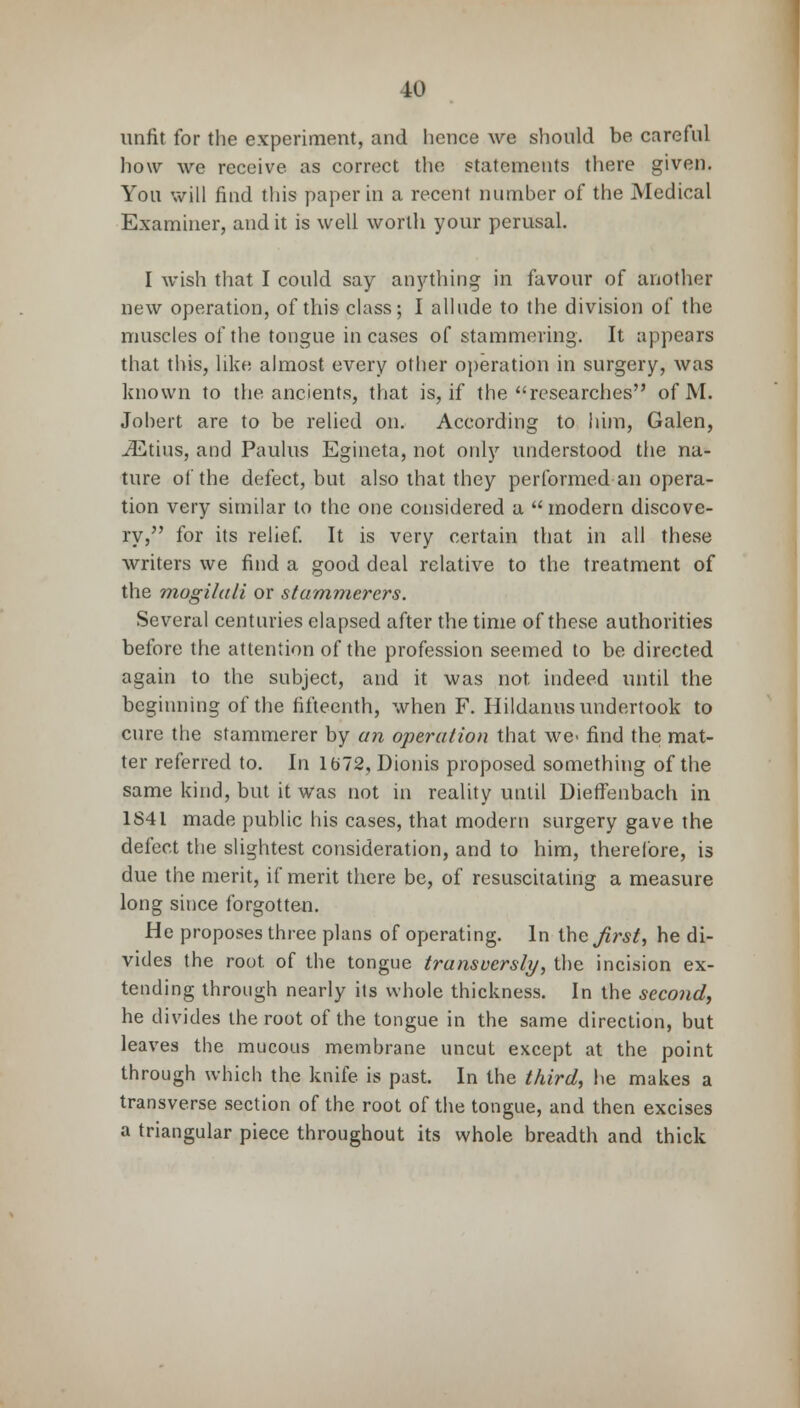 unfit for the experiment, and hence we should be careful how we receive, as correct the statements there given. You will find this paper in a recent number of the Medical Examiner, audit is well worth your perusal. I wish that I could say anything in favour of another new operation, of this class; I allude to the division of the muscles of the tongue incases of stammering. It appears that this, like almost every other operation in surgery, was known to the ancients, that is, if the researches of M. Johert are to be relied on. According to him, Galen, ^Etius, and Paulus Egineta, not only understood the na- ture of the defect, but also that they performed an opera- tion very similar to the one considered a  modern discove- ry, for its relief. It is very certain that in all these writers we find a good deal relative to the treatment of the mogilali or stammerers. Several centuries elapsed after the time of these authorities before the attention of the profession seemed to be directed again to the subject, and it was not. indeed until the beginning of the fifteenth, when F. Hildanus undertook to cure the stammerer by an operation that we- find the mat- ter referred to. In lfc»72, Dionis proposed something of the same kind, but it was not in reality until Dieffenbach in 1S41 made public his cases, that modern surgery gave the defect the slightest consideration, and to him, therefore, is due the merit, if merit there be, of resuscitating a measure long since forgotten. He proposes three plans of operating. In the jirst, he di- vides the root of the tongue transversly, the incision ex- tending through nearly its whole thickness. In the second, he divides the root of the tongue in the same direction, but leaves the mucous membrane uncut except at the point through which the knife is past. In the third, he makes a transverse section of the root of the tongue, and then excises a triangular piece throughout its whole breadth and thick