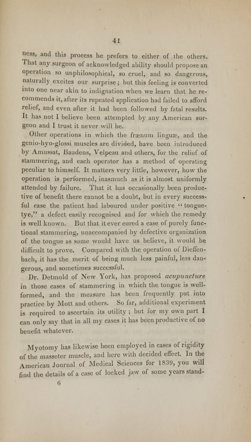 ness, and this process he prefers to either of the others. That any surgeon of acknowledged ability should propose an operation so unphilosophical, so cruel, and so dangerous, naturally excites our surprise ; but this feeling is converted into one near akin to indignation when we learn that he re- commends it, after its repeated application had failed to afford relief, and even after it had been followed by fatal results. It has not I believe been attempted by any American sur- geon and I trust it never will be. Other operations in which the fraenum linguae, and the genio-hyo-glossi muscles are divided, have been introduced by Amussat, JJaudens, Velpeau and others, for the relief of stammering, and each operator has a method of operating peculiar to himself. It matters very little, however, how the operation is performed, inasmuch as it is almost uniformly attended by failure. That it has occasionally been produc- tive of benefit there cannot be a doubt, but in every success- ful case the patient had laboured under positive  tongue- tye, a defect easily recognised and for which the remedy is well known. But that it ever cured a case of purely func- tional stammering, unaccompanied by defective organization of the tongjue as some would have us believe, it would be difficult to prove. Compared with the operation of Dieffen- bach, it has the merit of being much less painful, less dan- gerous, and sometimes successful. Dr. Detmold of New York, has proposed acupuncture in those cases of stammering in which the tongue is well- formed, and the measure has been frequently put into practice by Mott and others. So far, additional experiment is required to ascertain its utility ; but for my own part I can only say that in all my cases it has been productive of no benefit whatever. Myotomy has likewise been employed in cases of rigidity of the masseter muscle, and here with decided effect. In the American Journal of Medical Sciences for 1S39, you will find the details of a case of locked jaw of some years stand- 6