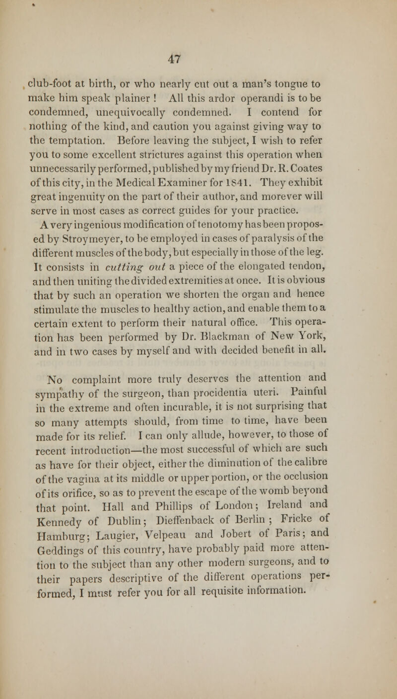 club-foot at birth, or who nearly cut out a man's tongue to make him speak plainer ! All this ardor operandi is to be condemned, unequivocally condemned. I contend for nothing of the kind, and caution you against giving way to the temptation. Before leaving the subject, I wish to refer you to some excellent strictures against this operation when unnecessarily performed, publishedby my friend Dr. R. Coates of this city, in the Medical Examiner for 1S41. They exhibit great ingenuity on the part of their author, and morever will serve in most cases as correct guides for your practice. A very ingenious modification of tenotomy has been propos- ed by Stroymeyer, to be employed in cases of paralysis of the different muscles of the body, but especially in those of the leg. It consists in cutting out a piece of the elongated tendon, and then uniting the divided extremities at once. It is obvious that by such an operation we shorten the organ and hence stimulate the muscles to healthy action, and enable them to a certain extent to perform their natural office. This opera- tion has been performed by Dr. Blackman of New York, and in two cases by myself and with decided benefit in all. No complaint more truly deserves the attention and symp'athy of the surgeon, than procidentia uteri. Painful in the extreme and often incurable, it is not surprising that so many attempts should, from time to time, have been made for its relief. I can only allude, however, to those of recent introduction—the most successful of which are such as have for their object, either the diminution of the calibre of the vagina at its middle or upper portion, or the occlusion of its orifice, so as to prevent the escape of the womb beyond that point. Hall and Phillips of London; Ireland and Kennedy of Dublin; Dieffenback of Berlin ; Fricke of Hamburg; Laugier, Velpeau and Jobert of Paris; and Geddings of this country, have probably paid more atten- tion to the subject than any other modern surgeons, and to their papers descriptive of the different operations per- formed, I must refer you for all requisite information.