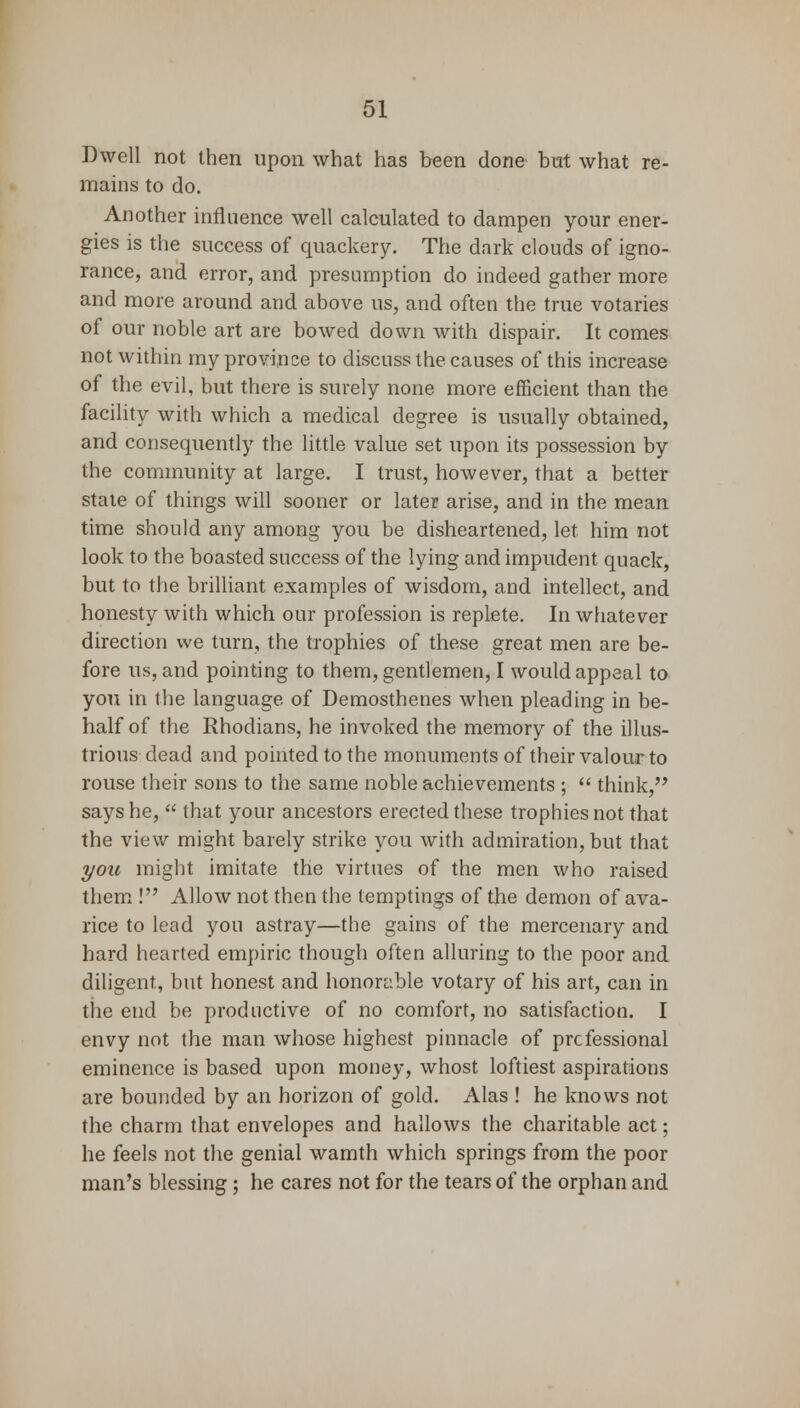 Dwell not then upon what has been done but what re- mains to do. Another influence well calculated to dampen your ener- gies is the success of quackery. The dark clouds of igno- rance, and error, and presumption do indeed gather more and more around and above us, and often the true votaries of our noble art are bowed down with dispair. It comes not within my province to discuss the causes of this increase of the evil, but there is surely none more efficient than the facility with which a medical degree is usually obtained, and consequently the little value set upon its possession by the community at large. I trust, however, that a better state of things will sooner or later arise, and in the mean time should any among you be disheartened, let him not look to the boasted success of the lying and impudent quack, but to the brilliant examples of wisdom, and intellect, and honesty with which our profession is replete. In whatever direction we turn, the trophies of these great men are be- fore us, and pointing to them, gentlemen, I would appeal to you in the language of Demosthenes when pleading in be- half of the Rhodians, he invoked the memory of the illus- trious dead and pointed to the monuments of their valour to rouse their sons to the same noble achievements ;  think, says he,  that your ancestors erected these trophies not that the view might barely strike you with admiration, but that you might imitate the virtues of the men who raised them ! Allow not then the temptings of the demon of ava- rice to lead you astray—the gains of the mercenary and hard hearted empiric though often alluring to the poor and diligent, but honest and honorable votary of his art, can in the end be productive of no comfort, no satisfaction. I envy not the man whose highest pinnacle of professional eminence is based upon money, whost loftiest aspirations are bounded by an horizon of gold. Alas ! he knows not the charm that envelopes and hallows the charitable act; he feels not the genial wamth which springs from the poor man's blessing; he cares not for the tears of the orphan and