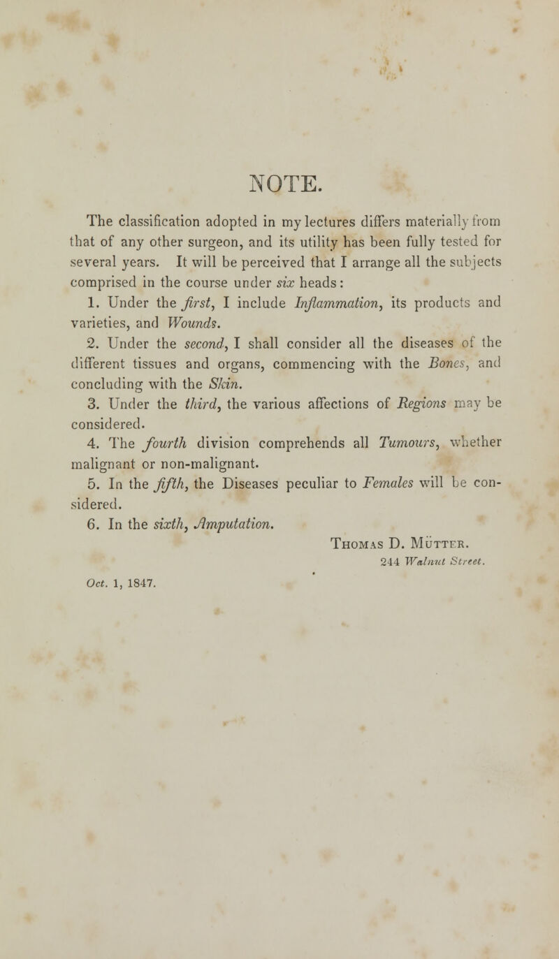 NOTE. The classification adopted in my lectures differs materially from that of any other surgeon, and its utility has been fully tested for several years. It will be perceived that I arrange all the subjects comprised in the course under six heads: 1. Under the first, I include Inflammation, its products and varieties, and Wounds. 2. Under the second, I shall consider all the diseases of the different tissues and organs, commencing with the Bonc.s: and concluding with the Skin. 3. Under the third, the various affections of Regions may be considered. 4. The fourth division comprehends all Tumours, whether malignant or non-malignant. 5. In the fifth, the Diseases peculiar to Females will Le con- sidered. 6. In the sixth, /Imputation. Thomas D. Mutter. 244 Walnut Street.