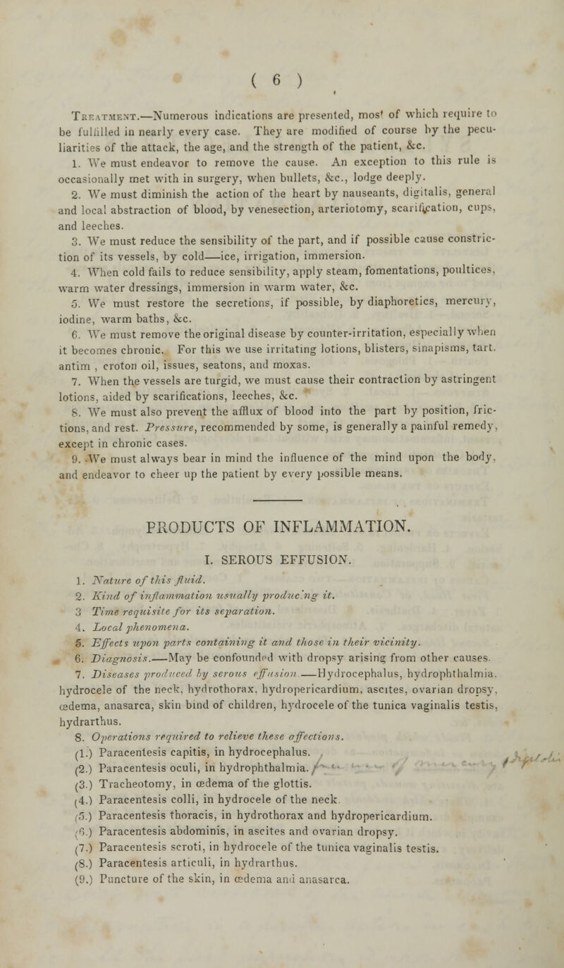 ( 6 ) Treatment.—Numerous indications are presented, mos* of which require to be fuliilled in nearly every case. They are modified of course by the pecu- liarities of the attack, the age, and the strength of the patient, &c. 1. We must endeavor to remove the cause. An exception to this rule is occasionally met with in surgery, when bullets, &c, lodge deeply. 2. We must diminish the action of the heart by nauseants, digitalis, general and local abstraction of blood, by venesection, arteriotomy, scarification, cups, and leeches. 3. We must reduce the sensibility of the part, and if possible cause constric- tion of its vessels, by cold—ice, irrigation, immersion. 4. When cold fails to reduce sensibility, apply steam, fomentations, poultices, warm water dressings, immersion in warm water, &c. 5. We must restore the secretions, if possible, by diaphoretics, mercury, iodine, warm baths, &c. 6. We must remove the original disease by counter-irritation, especially when it becomes chronic. For this we use irritating lotions, blisters, sinapisms, tart. antim , croton oil, issues, seatons, and moxas. 7. When the vessels are turgid, we must cause their contraction by astringent lotions, aided by scarifications, leeches, &c. 8. We must also prevent the afflux of blood into the part by position, fric- tions, and rest. Pressure, recommended by some, is generally a painful remedy, except in chronic cases. !». We must always bear in mind the influence of the mind upon the body, and endeavor to cheer up the patient by every possible means. PRODUCTS OF INFLAMMATION. I. SEROUS EFFUSION. 1. Nature of this fluid. 2. Kind of inflammation usually producing it. 3 Time requisite for its separation. 4. Local phenomena. 5. Effects upo?i parts containing it and those in their vicinity. 6. Diagnosis.—May be confounded with dropsy arising from other causes. 7. Diseases produced by serous effusion.—Hydrocephalus, hydrophthalmia. hydrocele of the neck, hydrothorax. hydropericardium, ascites, ovarian dropsy, cedema, anasarca, skin bind of children, hydrocele of the tunica vaginalis testis, hydrarthus. 8. Operations required to relieve these affections. (1.) Paracentesis capitis, in hydrocephalus. (2.) Paracentesis oculi, in hydrophthalmia. / (3) Tracheotomy, in cedema of the glottis. (4.) Paracentesis colli, in hydrocele of the neck. (5.) Paracentesis thoracis, in hydrothorax and hydropericardium. (6.) Paracentesis abdominis, in ascites and ovarian dropsy. (7.) Paracentesis scroti, in hydrocele of the tunica vaginalis testis. (8.) Paracentesis articuli, in hydrarthus.