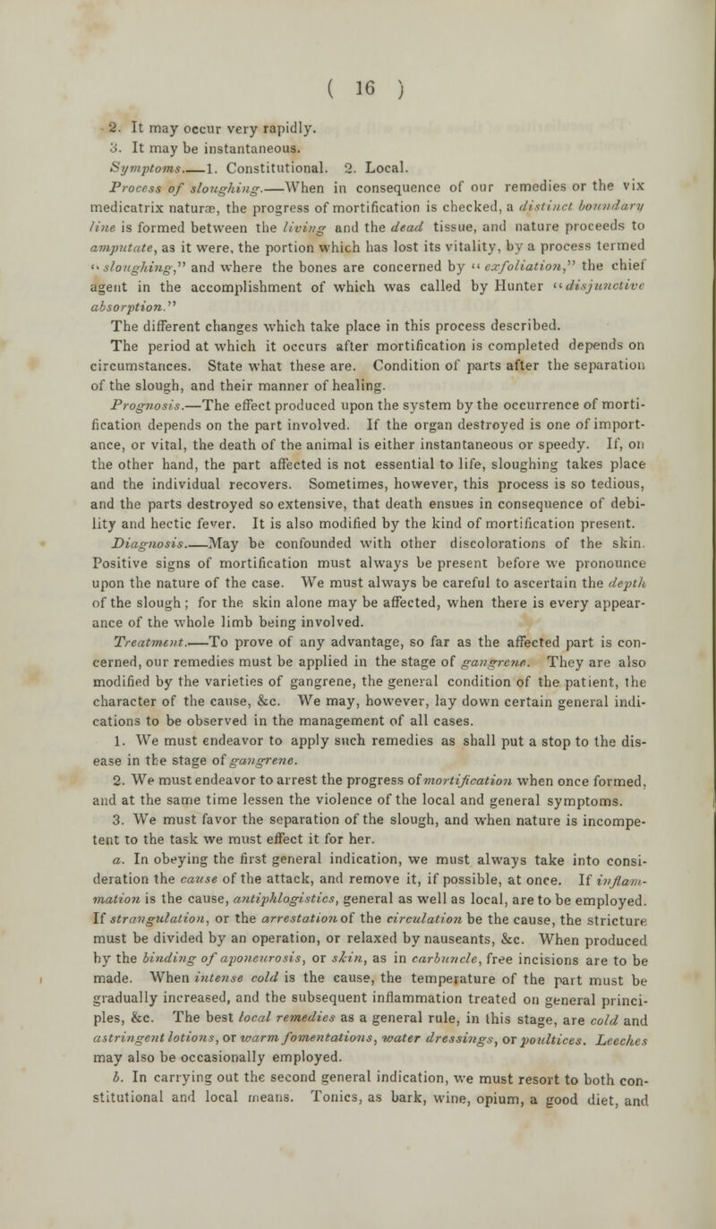 2. It may occur very rapidly. 3. It may be instantaneous. Symptoms 1. Constitutional. 2. Local. Process of sloughing.—When in consequence of our remedies or the vix medicatrix naturae, the progress of mortification is checked, a distinct boundary line is formed between the living and the dead tissue, and nature proceeds to amputate, as it were, the portion which has lost its vitality, by a process termed sloughing, and where the bones are concerned by << exfoliation, the chief agent in the accomplishment of which was called by Hunter disjunctive absorption. The different changes which take place in this process described. The period at which it occurs after mortification is completed depends on circumstances. State what these are. Condition of parts after the separation of the slough, and their manner of healing. Prognosis.—The effect produced upon the system by the occurrence of morti- fication depends on the part involved. If the organ destroyed is one of import- ance, or vital, the death of the animal is either instantaneous or speedy. If, on the other hand, the part affected is not essential to life, sloughing takes place and the individual recovers. Sometimes, however, this process is so tedious, and the parts destroyed so extensive, that death ensues in consequence of debi- lity and hectic fever. It is also modified by the kind of mortification present. Diagnosis May be confounded with other discolorations of the skin. Positive signs of mortification must always be present before we pronounce upon the nature of the case. We must always be careful to ascertain the depth of the slough ; for the skin alone may be affected, when there is every appear- ance of the whole limb being involved. Treatment.—To prove of any advantage, so far as the affected part is con- cerned, our remedies must be applied in the stage of gangrene. They are also modified by the varieties of gangrene, the general condition of the patient, the character of the cause, &c. We may, however, lay down certain general indi- cations to be observed in the management of all cases. 1. We must endeavor to apply such remedies as shall put a stop to the dis- ease in the stage of gangrene. 2. We must endeavor to arrest the progress of mortification when once formed, and at the same time lessen the violence of the local and general symptoms. 3. We must favor the separation of the slough, and when nature is incompe- tent to the task we must effect it for her. a. In obeying the first general indication, we must always take into consi- deration the cause of the attack, and remove it, if possible, at once. If inflam- mation is the cause, antiphlogistics, general as well as local, are to be employed. If strangulation, or the arrestationoi the cireulatio?i be the cause, the stricture must be divided by an operation, or relaxed by nauseants, &c. When produced by the binding of aponeurosis, or skin, as in carbuncle, free incisions are to be made. When intense cold is the cause, the temperature of the part must be gradually increased, and the subsequent inflammation treated on general princi- ples, &c. The best local remedies as a general rule, in this stage, are cold and astringent lotions, or urarm fomentations, water dressings, or poultices. Leeches may also be occasionally employed. b. In carrying out the second general indication, we must resort to both con- stitutional and local means. Tonics, as bark, wine, opium, a good diet, and