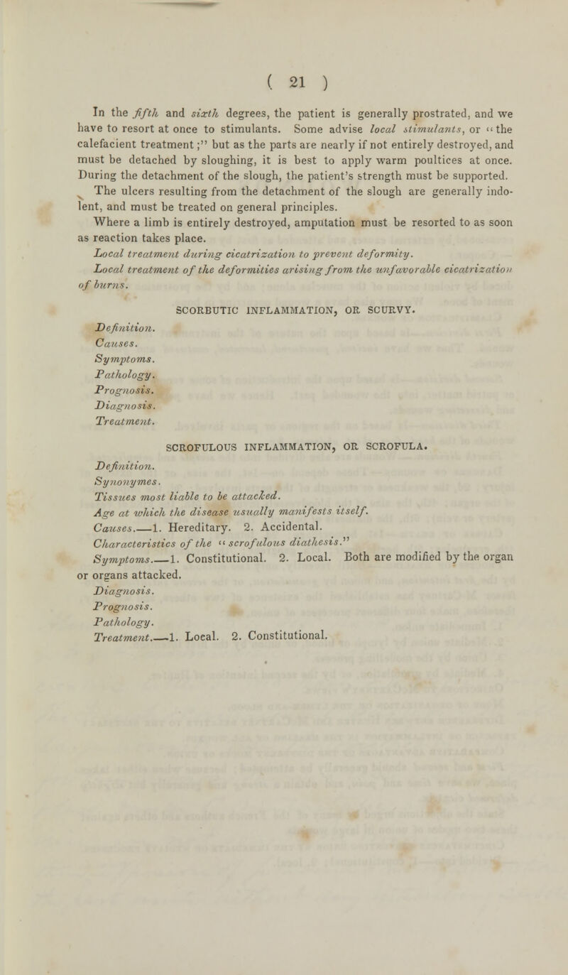 In the fifth and sixth degrees, the patient is generally prostrated, and we have to resort at once to stimulants. Some advise local stimulants, or the calefacient treatment; but as the parts are nearly if not entirely destroyed, and must be detached by sloughing, it is best to apply warm poultices at once. During the detachment of the slough, the patient's strength must be supported. The ulcers resulting from the detachment of the slough are generally indo- lent, and must be treated on general principles. Where a limb is entirely destroyed, amputation must be resorted to as soon as reaction takes place. Local treatment during cicatrization to prevent deformity. Local treatment of the deformities arising from the unfavorable cicatrization of burns. SCORBUTIC INFLAMMATION, OR SCURVY. Definition. Causes. Symptoms. Pathology. Prognosis. Diagnosis. Treatment. SCROFULOUS INFLAMMATION, OR SCROFULA. Definition. Synouymes. Tissues most liable to be attacked. Age at which the disease usually manifests itself. Causes 1. Hereditary. 2. Accidental. Characteristics of the scrofulous diathesis. Symptoms 1. Constitutional. 2. Local. Both are modified by the organ or organs attacked. Diagnosis. Prognosis. Pathology. Treatment 1. Local. 2. Constitutional.