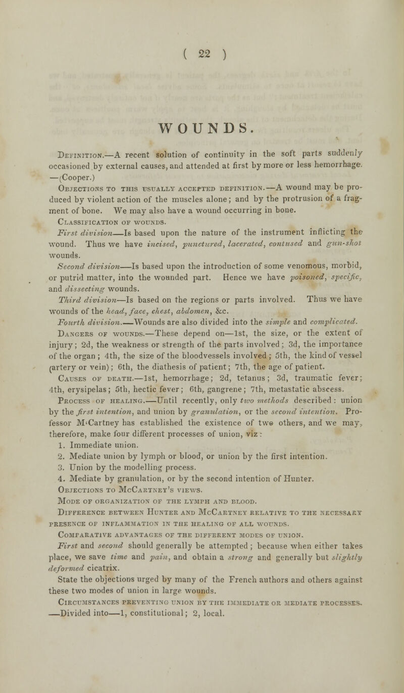 WOUNDS. Definition.—A recent solution of continuity in the soft parts suddenly occasioned.by external causes, and attended at first by more or less hemorrhage. — (Cooper.) Objections to this TJsuALi/ir accepted definition.—A wound may be pro- duced by violent action of the muscles alone; and by the protrusion of a frag- ment of bone. We may also have a wound occurring in bone. Classification of wounds. First division—Is based upon the nature of the instrument inflicting the wound. Thus we have incised, p-unctured, lacerated, contused and gun-shot wounds. Second division—Is based upon the introduction of some venomous, morbid, or putrid matter, into the wounded part. Hence we have poisoned, specific, and dissecting wounds. Third division—Is based on the regions or parts involved. Thus we have wounds of the head, face, chest, ahdomen, &c. Fourth division Wounds are also divided into the simple and complicated. Dangers of wounds.—These depend on—1st, the size, or the extent of injury; 2d, the weakness or strength of the parts involved ; 3d, the importance of the organ ; 4th, the size of the bloodvessels involved ; 5th, the kind of vessel (artery or vein); 6th, the diathesis of patient; 7th, the age of patient. Causes of death.—1st, hemorrhage; 2d, tetanus; 3d, traumatic fever; 4th, erysipelas; 5th, hectic fever; 6th, gangrene; 7th, metastatic abscess. Process of healing Until recently, only two methods described : union by the first intention, and union by granulation, or the second intention. Pro- fessor M'Cartney has established the existence of tw® others, and we may,, therefore, make four different processes of union, viz : 1. Immediate union. 2. Mediate union by lymph or blood, or union by the first intention. 3. Union by the modelling process. 4. Mediate by granulation, or by the second intention of Hunter. Objections to McCartney's views. Mode of organization of the lymph and blood. Difference between Hunter and McCartney relative to the necessary presence of inflammation in the healing of all wounds. Comparative advantages of the different modes of union. First and second should generally be attempted ; because when either takes place, we save time and pain, and obtain a strong and generally but slightly deformed cicatrix. State the objections urged by many of the French authors and others against these two modes of union in large wounds. Circumstances preventing union by the immediate or mediate processes. —Divided into—1, constitutional; 2, local.