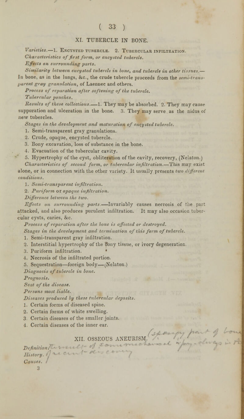 XL TUBERCLE IN BONE. Varieties.—1. Encysted tubercle. 2. Tubercular infiltration. Characteristics of first form, or encysted tubercle. Effects on surrounding parts. Similarity between encysted tubercle in bone, and tubercle in other tissues.— In bone, as in the lungs, &c, the crude tubercle proceeds from the semi-trans- parent gray granulation, of Laennec and others. Process of reparation after softening of the tubercle. Tubercular pouches. Results of these collections 1. They may be absorbed. 2. They may cause suppuration and ulceration in the bone. 3. They may serve as the nidus of new tubercles. Stages in the development and maturation of encysted tubercle. 1. Semi-transparent gray granulations. 2. Crude, opaque, encysted tubercle. 3. Bony excavation, loss of substance in the bone. 4. Evacuation of the tubercular cavity. 5. Hypertrophy of the cyst, obliteration of the cavity, recovery, (Nelaton.) Characteristics of second form, or tubercular infiltration.—This may exist alone, or in connection with the other variety. It usually presents two different conditions. 1. Semi-transparent infiltration. 2. Puriform or opaque infiltration. Difference between the two. Effects on surrounding parts.—Invariably causes necrosis of the part attacked, and also produces purulent infiltration. It may also occasion tuber- cular cysts, caries, &c. Process of reparation after the bone is affected or destroyed. Stages in the development arid termination of this form of tubercle. 1. Semi-transparent gray infiltration. 2. Interstitial hypertrophy of the ttony tissue, or ivory degeneration. 3. Puriform infiltration. ■ 4. Necrosis of the infiltrated portion. 5. Sequestration—foreign body—(Nelaton.) Diagnosis of tubercle in bone. Prognosis. Seat of the disease. Persons most liable. Diseases produced by these tubercular deposits. 1. Certain forms of diseased spine. 2. Certain forms of white swelling. 3. Certain diseases of the smaller joints. 1. Certain diseases of the inner ear. f- ■ XII. OSSEOUS ANEURISM. Definition. lUstory. Causes. I 3