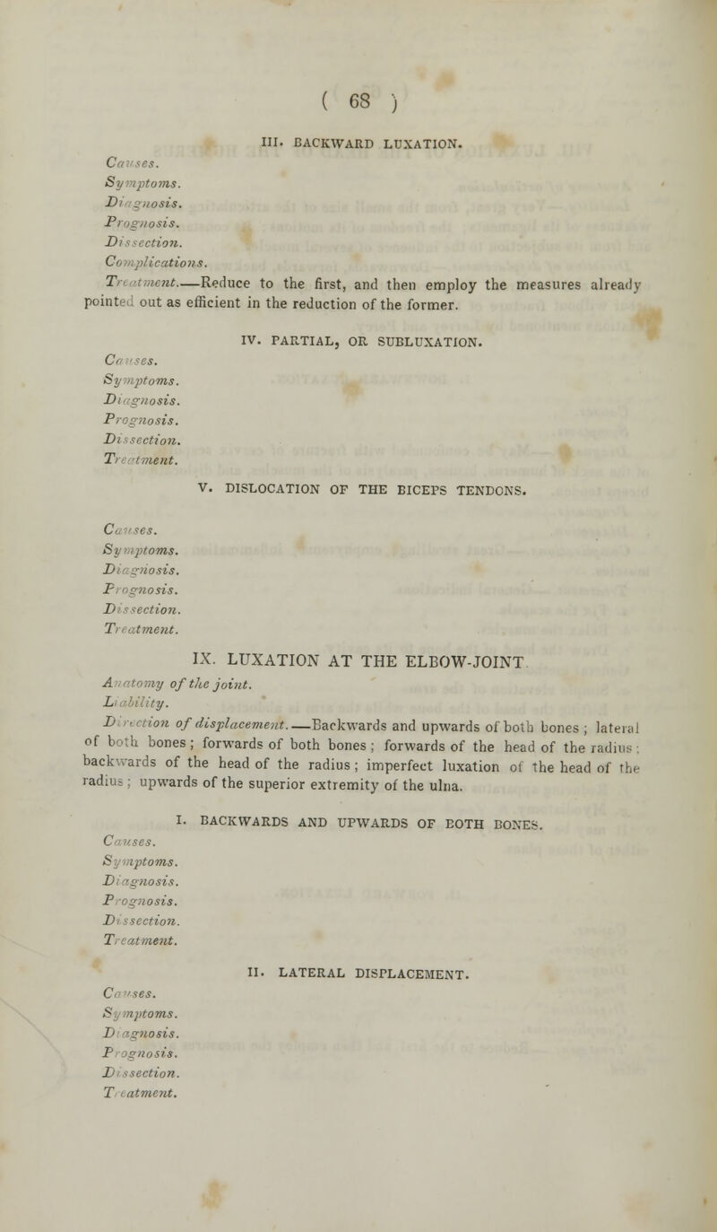 ) III. BACKWARD LUXATION. C *es. Symptoms. 1 - iiosis. Prognosis. Dissection. Ci plications. Tr anient—Reduce to the first, and then employ the measures already pointeJ out as efficient in the reduction of the former. IV. PARTIAL, OR SUBLUXATION. C'< '.ses. Symptoms. Diagnosis. Prog?iosis. Dissection. T ■ ment. C *es. 'oms. ]■ nosis. Piogtiosis. J ection. T atment. V. DISLOCATION OF THE BICEPS TENDONS. IX. LUXATION AT THE ELBOW-JOINT A wtomy of the joint. L ' ility. Direction of displacement Backwards and upwards of both bones ; lateral of both bones; forwards of both bones ; forwards of the head of the radius . backwards of the head of the radius ; imperfect luxation ot the head of the radius; upwards of the superior extremity of the ulna. I. BACKWARDS AND UPWARDS OF BOTH BONES. C ^es. S i>toms. Diagnosis. I' j nosis. Di sscction. T 11 ment. (J *es. S ::itoms. 1> 'gnosis. I gnosis. Di ssection. II. LATERAL DISPLACEMENT.