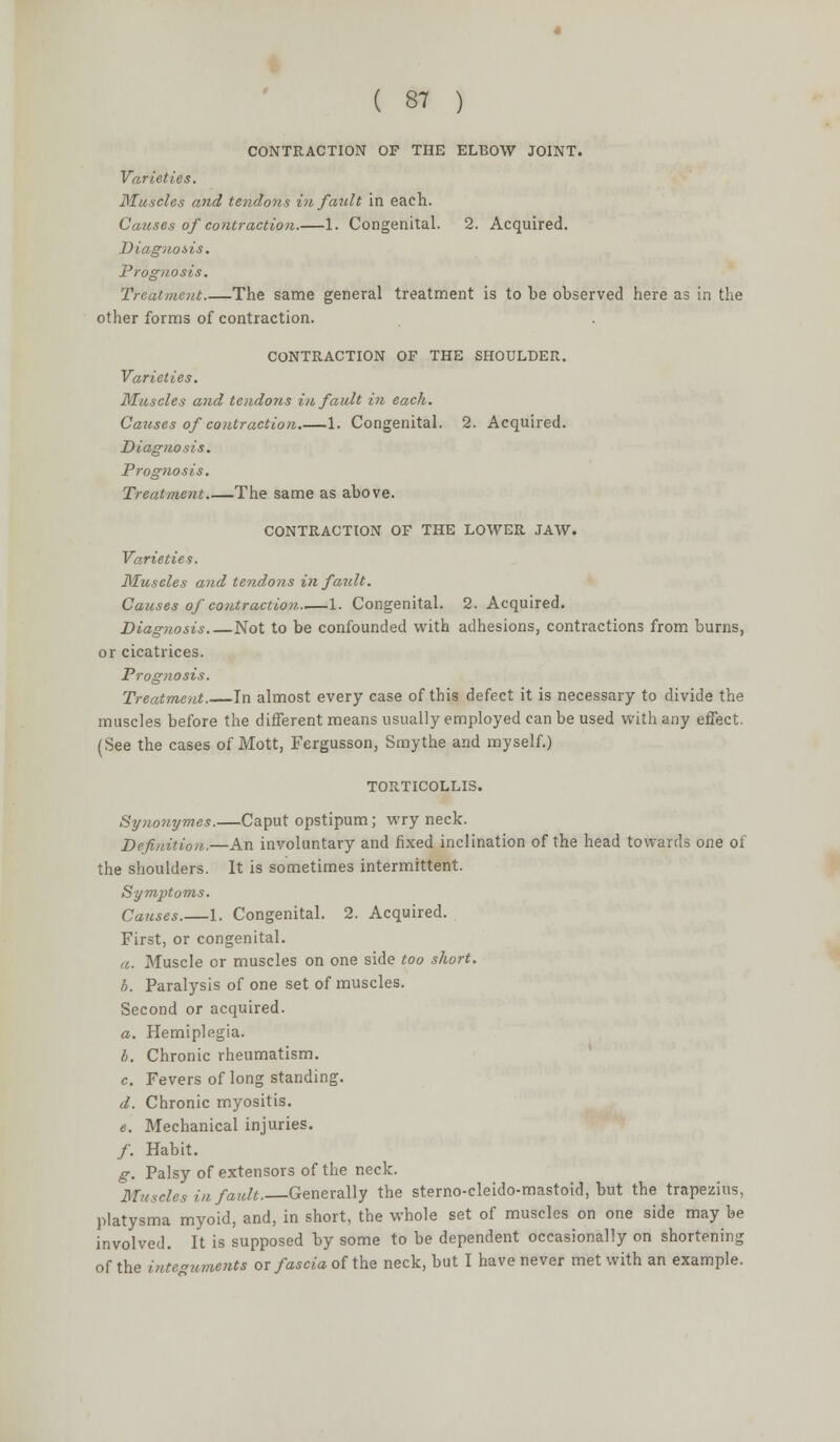 CONTRACTION OF THE ELBOW JOINT. Varieties. Muscles and tendons in fault in each. Causes of contraction.—1. Congenital. 2. Acquired. Diagnosis. Prognosis. Treatment The same general treatment is to be observed here as in the other forms of contraction. CONTRACTION OF THE SHOULDER. Varieties. Muscles and tendons in fault in each. Causes of contraction 1. Congenital. 2. Acquired. Diagnosis. Prognosis. Treatment The same as above. CONTRACTION OF THE LOWER JAW. Varieties. Muscles and tendons in fault. Causes of contraction.,—1. Congenital. 2. Acquired. Diagnosis Not to be confounded with adhesions, contractions from burns, or cicatrices. Prognosis. Treatment. In almost every case of this defect it is necessary to divide the muscles before the different means usually employed can be used with any effect. (See the cases of Mott, Fergusson, Smythe and myself.) TORTICOLLIS. Synonymes.—Caput opstipum; wry neck. Definition.—An involuntary and fixed inclination of the head towards one of the shoulders. It is sometimes intermittent. Symptoms. Causes.—1. Congenital. 2. Acquired. First, or congenital. a. Muscle or muscles on one side too short. h. Paralysis of one set of muscles. Second or acquired. a. Hemiplegia. b. Chronic rheumatism. c. Fevers of long standing. d. Chronic myositis. e. Mechanical injuries. /. Habit. g. Palsy of extensors of the neck. Muscles in fault.—Generally the sterno-cleido-mastoid, but the trapezius, platysma myoid, and, in short, the whole set of muscles on one side may be involved. It is supposed by some to be dependent occasionally on shortening of the integuments or fascia of the neck, but I have never met with an example.