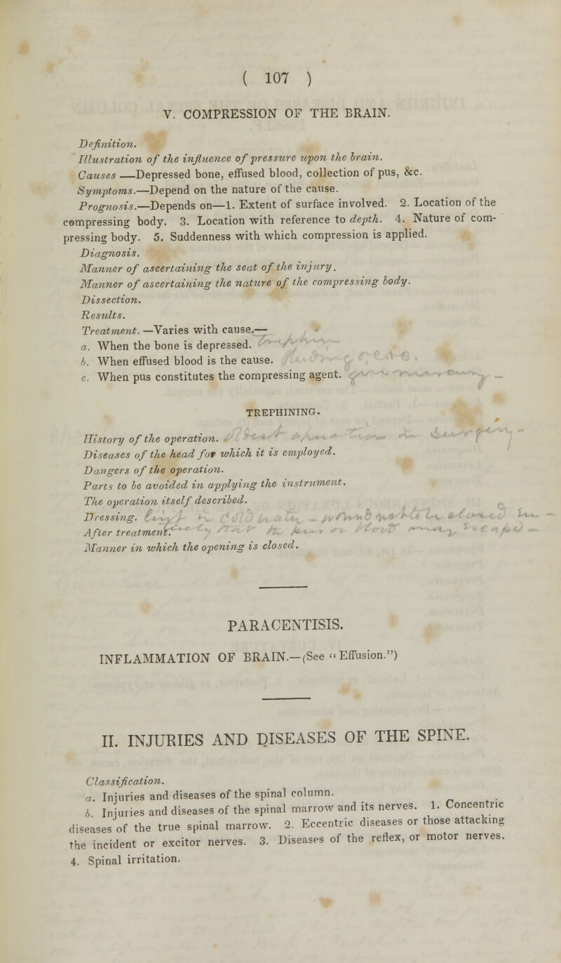 V. COMPRESSION OF THE BRAIN. Definition. Illustration of the influence of pressure upon the brain. Causes Depressed bone, effused blood, collection of pus, &c. Symptoms.—Depend on the nature of the cause. Prognosis.— Depends on—1. Extent of surface involved. 2. Location of the compressing body. 3. Location with reference to depth. 4. Nature of com- pressing body. 5. Suddenness with which compression is applied. Diagnosis. Manner of ascertaining the seat of the injury. Manner of ascertaining the nature of the compressing body. Dissection. Results. Treatment. —Varies with cause.— a. When the bone is depressed. h. When effused blood is the cause. c. When pus constitutes the compressing agent. TREPHINING. History of the operation. Diseases of the head for which it is employed. Dangers of the operation. Parts to be avoided i?i applying the instrument. The operation itself described. Dressing. After treatment.' Maimer in vjhich the opening is closed. PARACENTESIS. INFLAMMATION OF BRAIN.—(See Effusion.) II. INJURIES AND DISEASES OF THE SPINE. Classification. a. Injuries and diseases of the spinal column. b Injuries and diseases of the spinal marrow and its nerves. 1. Concentric diseases of the true spinal marrow. 2. Eccentric diseases or those attacking the incident or excitor nerves. 3. Diseases of the reflex, or motor nerves. 4. Spinal irritation.