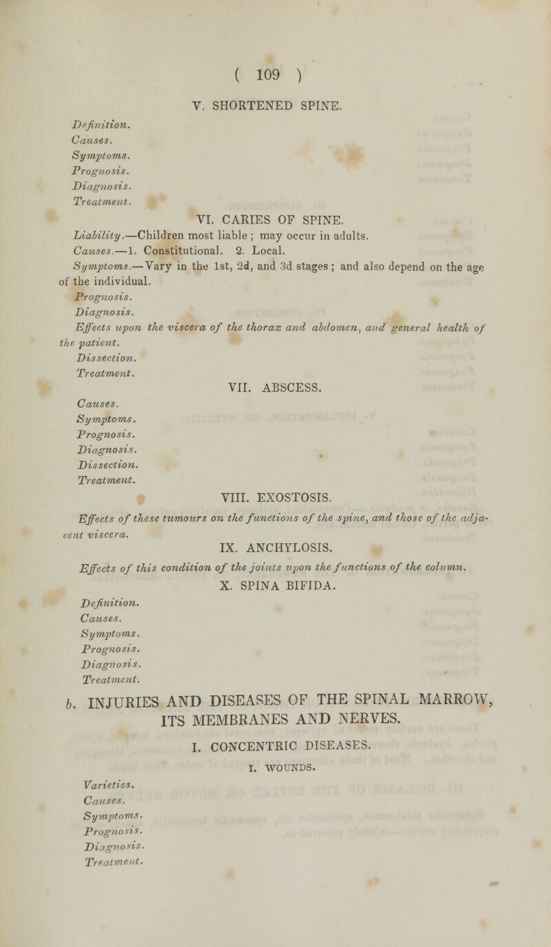 V. SHORTENED SPINE. Definition. Causes. Symptoms. Prognosis. Diagnosis. Treatment. VI. CARIES OF SPINE. Liability.—Children most liable ; may occur in adults. Causes.—1. Constitutional. 2. Local. Symptoms.—Vary in the 1st, 2d, and 3d stages ; and also depend on the a^e of the individual. Prognosis. Diagnosis. Effects 2tpon the viscera of the thorax and abdomen, and general health of the. patient. Dissection. Treatment. VII. ABSCESS. Causes. Symptoms. Prognosis. Diagnosis. Dissection. Treatment. VIII. EXOSTOSIS. Effects of these tximours o?t the functions of the spine, and those of the adja- cent viscera. IX. ANCHYLOSIS. Effects of this condition of the joints upon the f/mctiotis of the column. X. SPINA BIFIDA. Definition. Causes. Symptoms. Prognosis. Diagnosis. Treatment. b. INJURIES AND DISEASES OF THE SPINAL MARROW, ITS MEMBRANES AND NERVES. I. CONCENTRIC DISEASES. I. WOUNDS. Varieties. Causes. Symptoms. Prognosis. Diagnosis. Treatment.