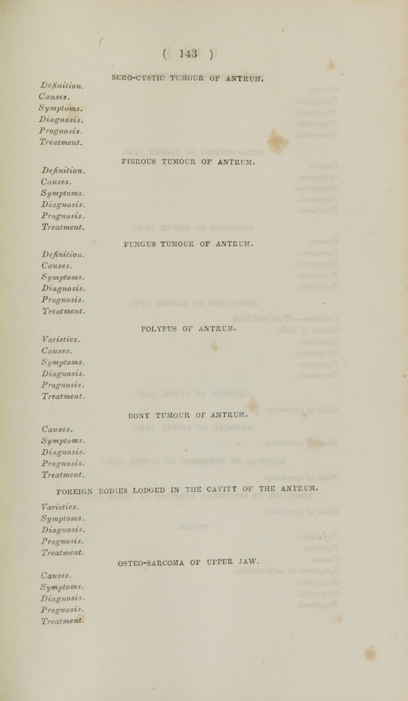 Definition. Causes. Symptoms. Diagnosis. Prognosis. Treatment. ( 143 ) SERO-CYSTIC TUMOUR OF ANTRUM. Definition. Causes. Symptoms. Diagnosis. Prognosis. Treatment. Definition. Causes. Symptoms. Diagnosis. Prognosis. Treatment. Varieties. Causes. Symptoms. Diagnosis. Prognosis. Treatment. FIBROUS TUMOUR OF ANTRUM. FUNGUS TUMOUR OF ANTRUM. POLYPUS OF ANTRUM. BONY TUMOUR OF ANTRUM. Causes. Symptoms. Diagnosis. Prognosis. Treatment. FOREIGN BODIES LODGED IN THE CAVITY OF THE ANTRUM. Varieties. Symptoms. Diagnosis. Prognosis. Treatment. OSTEO-SARCOMA OF UPPER JAW. Causes. Symptoms. Diagnosis. Prognosis. Treatment.