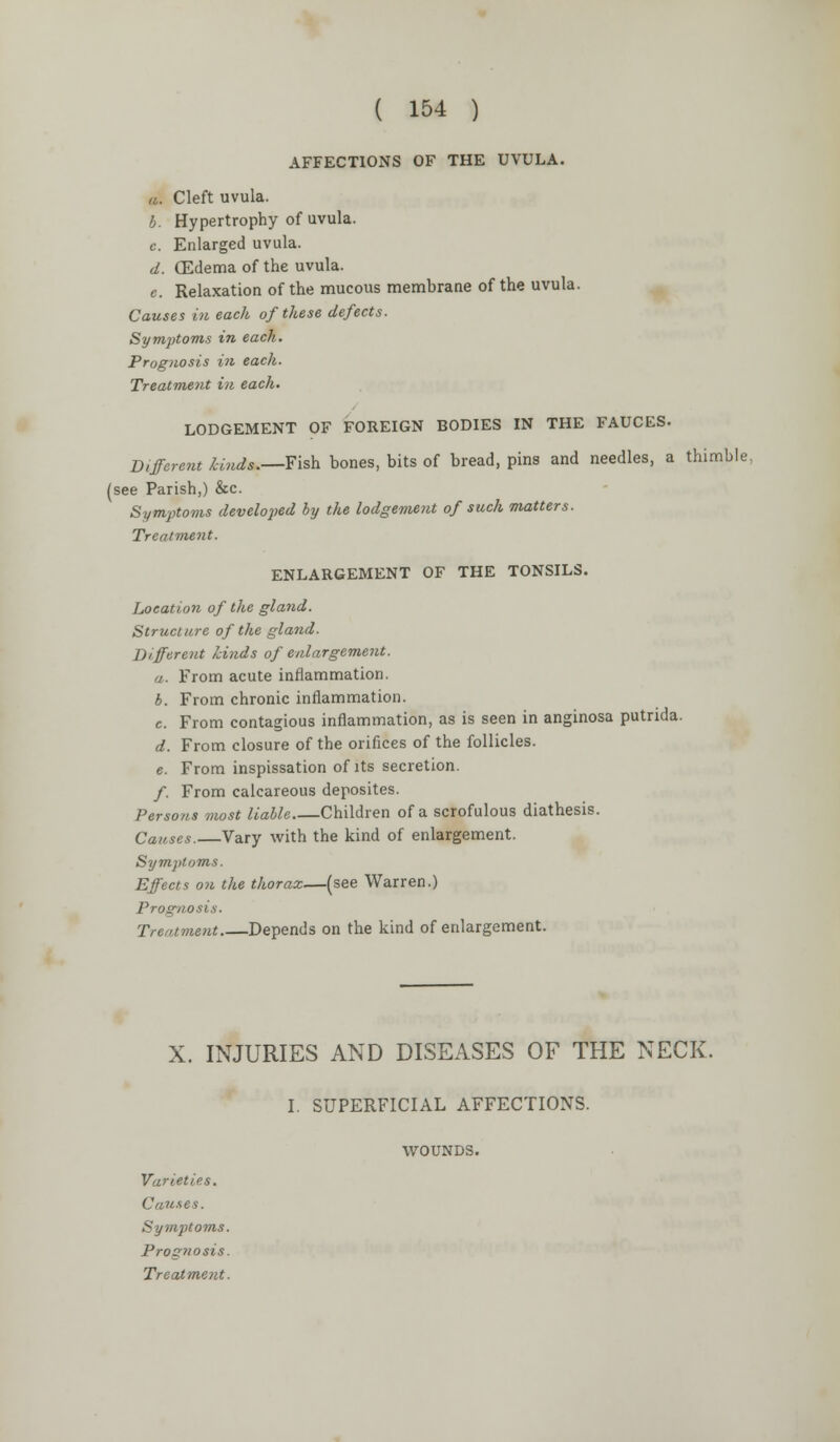 ( 154 ) AFFECTIONS OF THE UVULA. a. Cleft uvula. b. Hypertrophy of uvula. c. Enlarged uvula. d. (Edema of the uvula. c. Relaxation of the mucous membrane of the uvula. Causes in each of these defects. Symptoms in each. Prognosis in each. Treatment in each. LODGEMENT OF FOREIGN BODIES IN THE FAUCES. Different Undo.—Fish bones, bits of bread, pins and needles, a thimble, (see Parish,) &c. Symptoms developed by the lodgement of such matters. Treatment. ENLARGEMENT OF THE TONSILS. Location of the gland. Structure of the gland. Different hinds of enlargement. a. From acute inflammation. 6. From chronic inflammation. c. From contagious inflammation, as is seen in anginosa putrida. d. From closure of the orifices of the follicles. e. From inspissation of its secretion. /. From calcareous deposites. Persons most liable Children of a scrofulous diathesis. Causes.—Vary with the kind of enlargement. Symptoms. Effects on the thorax—(see Warren.) Prognosis. Treatment.—Depends on the kind of enlargement. X. INJURIES AND DISEASES OF THE NECK. I. SUPERFICIAL AFFECTIONS. WOUNDS. Varieties. Causes. Symptoms. Prognosis.