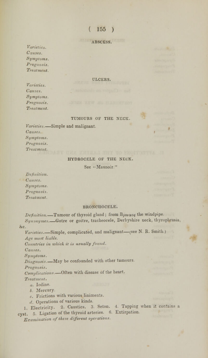ABSCESS. ULCERS. TUMOURS OF THE NECK, -Simple and malignant. HYDROCELE OF THE NECK. See Maunoir. cVC 1 cyst Varieties. Causes. Symptoms. Prognosis. Treatment. Varieties. Causes. Symptoms. Prognosis. Treatment. Varieties.— Causes. Symptoms. Prognosis. Treatment. Definition. Causes. Symptoms. Prognosis. Treatment. BRONCHOCELE. Definition.—Tumour of thyroid gland ; from Bpovxos the windpipe. Synwymes Gotre or goitre, tracheocele, Derbyshire neck, thyrophrasia, Varieties.—Simple, complicated, and malignant—(see N. R. Smith.) Age most liable. Countries in which it is usually found. Causes. Symptoms. Diagnosis. May be confounded with other tumours. Prognosis. Complications.—Often with disease of the heart. Treatment. a. Iodine. b. Mercury. c Frictions with various liniments. d. Operations of various kinds. Electricity. 2. Caustics. 3. Seton. 1. Tapping when it contains a 5. Ligation of the thyroid arteries. 6. Extirpation. Examination of these different operations.