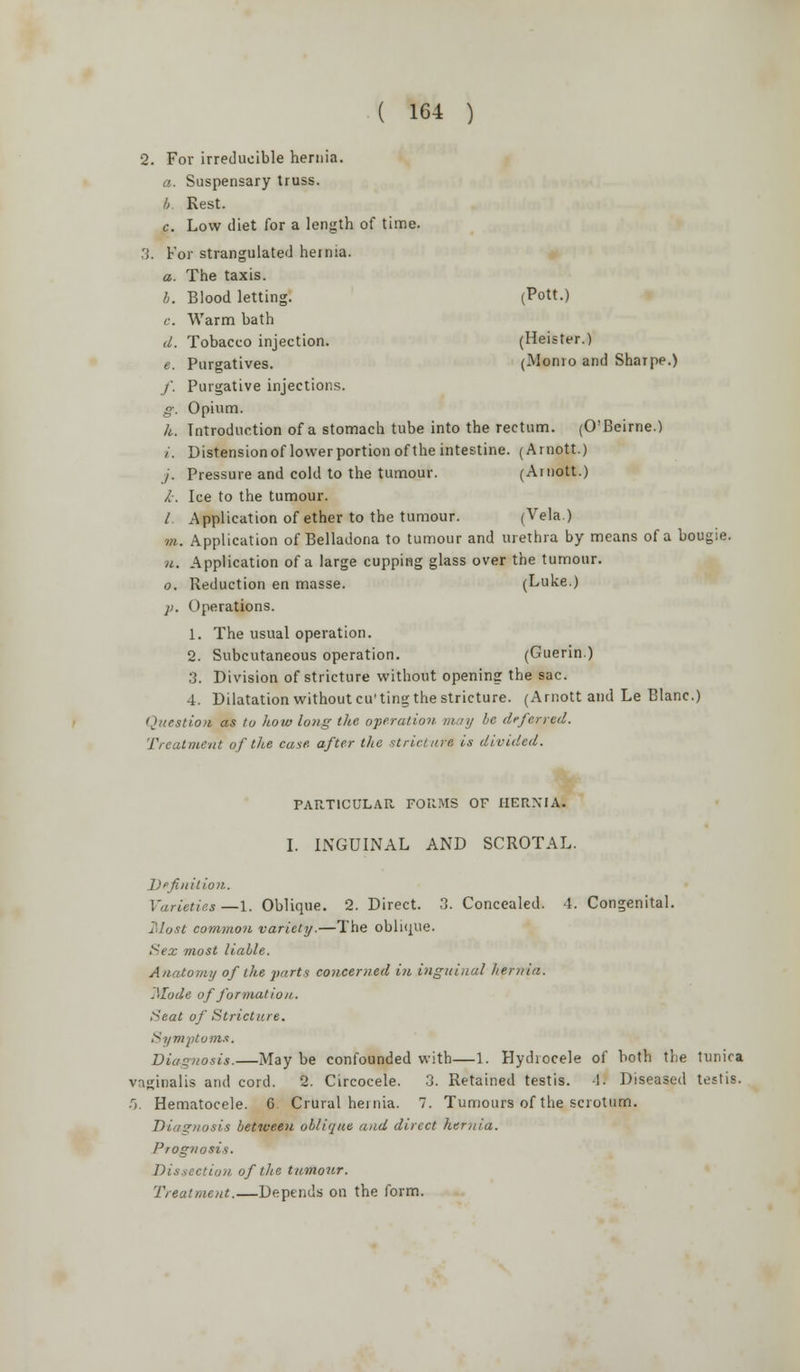 2. For irreducible hernia. a. Suspensary truss. b. Rest. c. Low diet for a length of time. 3. For strangulated hernia. a. The taxis. b. Blood letting. (Pott.) c. Warm bath d. Tobacco injection. (Heister.) e. Purgatives. (Monro and Shaipe.) /. Purgative injections. g. Opium. h. Introduction of a stomach tube into the rectum. (O'Beirne.) i. Distension of lower portion of the intestine. (Arnott.) /. Pressure and cold to the tumour. (Arnott.) i. Ice to the tumour. / Application of ether to the tumour. (Vela.) m. Application of Belladona to tumour and urethra by means of a bougie. u. Application of a large cupping glass over the tumour. o. Reduction en masse. (Luke.) ji. Operations. 1. The usual operation. 2. Subcutaneous operation. (Guerin.) 3. Division of stricture without opening the sac. 4. Dilatation without cu'ting the stricture. (Arnott and Le Blanc.) Question as to how long the operation, may be deferred. Treatment of the case, after the stricture is divided. PARTICULAR FORMS OF HERNIAS I. INGUINAL AND SCROTAL. Definition. Varieties—1. Oblique. 2. Direct. 3. Concealed. 4. Congenital. Most common variety.—The oblique. Sex most liable. Anatomy of the parts concerned in inguinal hernia. Mode of formation. Seat of Stricture. Symptoms. Diagnosis.—May be confounded with—1. Hydrocele of both the lunica vaginalis and cord. 2. Circocele. 3. Retained testis. -1. Diseased testis. 5. Hematocele. 6. Crural hernia. 7. Tumours of the scrotum. Diagnosis between oblique and direct hernia. Prognosis. Dissection of the tumour. Treatment.—Depends on the form.