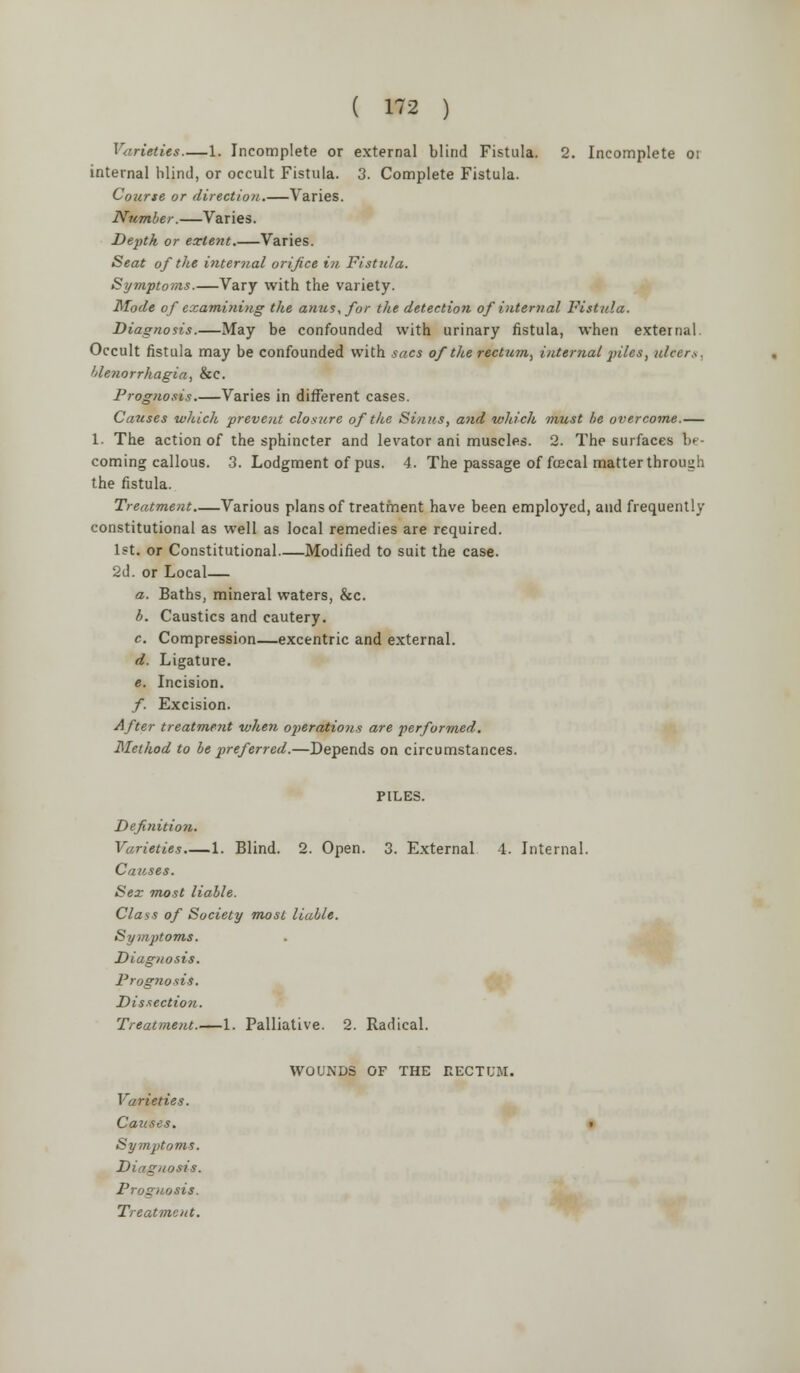 Varieties 1. Incomplete or external blind Fistula. 2. Incomplete oi internal blind, or occult Fistula. 3. Complete Fistula. Course or direction.—Varies. Number.—Varies. Depth or extent.—Varies. Seat of the internal orifice in Fistula. Symptoms.—Vary with the variety. Mode of examining the anus, for the detection of internal Vistula. Diagnosis.—May be confounded with urinary fistula, when external. Occult fistula may be confounded with sacs of the rectum, internal piles, ulcers, blenorrhagia, &C. Prognosis.—Varies in different cases. Causes which prevent closure of the Sinus, and which must be overcome.— 1. The action of the sphincter and levator ani muscles. 2. The surfaces In- coming callous. 3. Lodgment of pus. 4. The passage of fcecal matter through the fistula. Treatment Various plans of treatment have been employed, and frequently constitutional as well as local remedies are required. 1st. or Constitutional—Modified to suit the case. 2d. or Local— a. Baths, mineral waters, &c. b. Caustics and cautery. c. Compression—excentric and external. d. Ligature. e. Incision. /. Excision. After treatment when operations are performed. Method to be preferred.—Depends on circumstances. Definition. Varieties 1. Blind. 2. Open. 3. External 4. Internal. Causes. Sex most liable. Class of Society most liable. Symptoms. Diagnosis. Prognosis. Dissection. Treatment.—1. Palliative. 2. Radical. WOUNDS OF THE RECTUM. Varieties. Causes. Symptoms. Diagnosis. Prognosis.