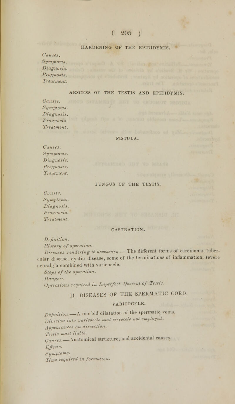 HARDENING OF THE EPIDIDYMIS. Causes. Symptoms. Diagnosis. Prognosis. Treatment. ABSCESS OF THE TESTIS AND EPIDIDYMIS. Causes. Symptoms. Diagnosis. Prognosis. Treatment. FISTULA. FUNGUS OF THE TESTIS. Causes. Symptoms. Diagnosis. Prognosis. Treatment. Causes. Symptoms. Diagnosis. Prognosis. Treatment. CASTRATION. Definition. History of operation. Diseases rendering it necessary —The different forms of carcinoma, tuber- cular disease, cystic disease, some of the terminations of inflammation, seveie neuralgia combined with varicocele. Steps of the operation. Dangers Operations required in Imperfect Descent of Testis. II. DISEASES OF THE SPERMATIC CORD. VARICOCELE. Definition. A morbid dilatation of the spermatic veins. vision into varicocele and circocele not employed. Appearances on dissection. Testis most liable. Catises. Anatomical structure, and accidental causes. Effects. Symptoms. 'Time required i?t formation.