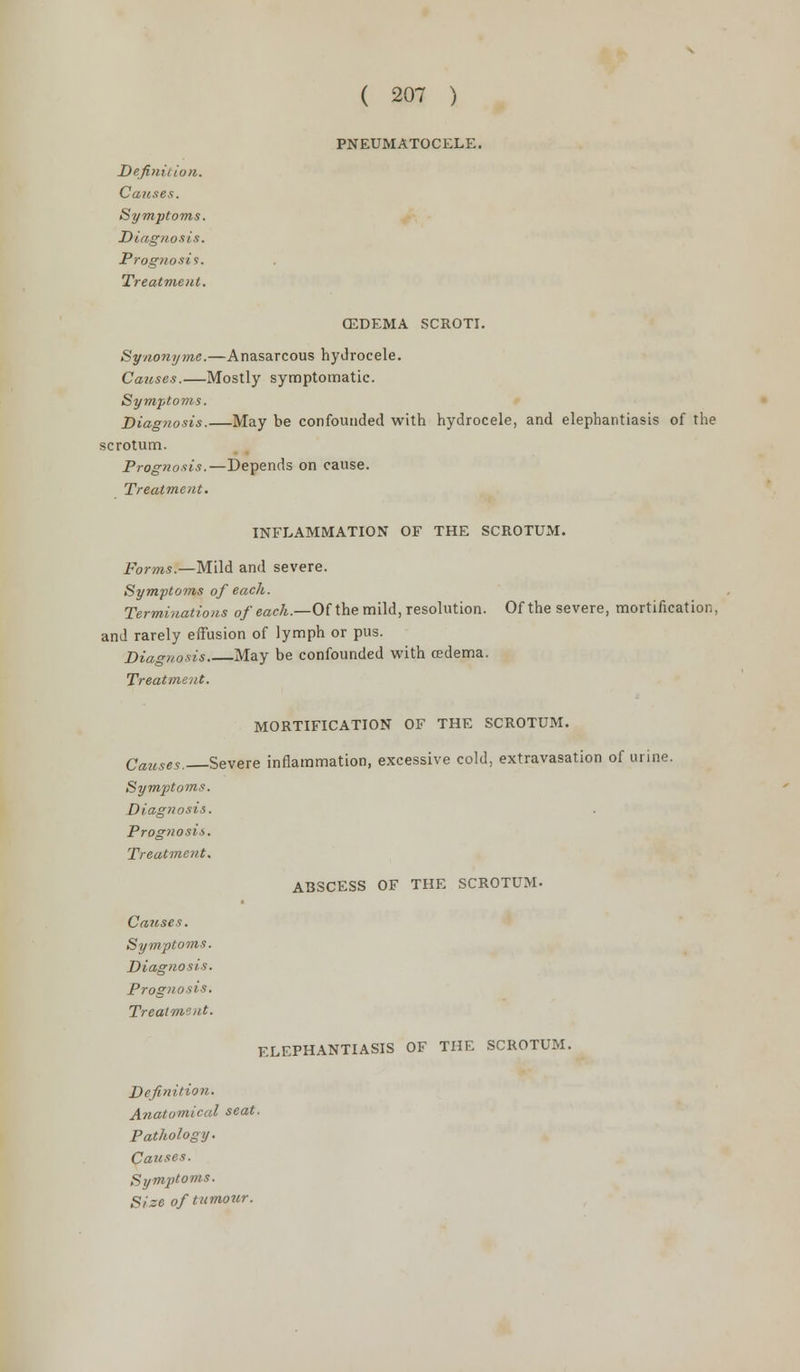 ( 207 ) PNEUMATOCELE. Definition. Causes. Symptoms. Diagnosis. Prognosis. Treatment. (EDEMA SCROTI. Synonyms.—Anasarcous hydrocele. Causes.—Mostly symptomatic. Symptoms. Diagnosis. May be confounded with hydrocele, and elephantiasis of the scrotum. Prognosis.—Depends on cause. Treatment. INFLAMMATION OF THE SCROTUM. Forms.—Mild and severe. Symptoms of each. Terminations of each.—Of the mild, resolution. Of the severe, mortification, and rarely effusion of lymph or pus. Diagnosis. May be confounded with edema. Treatment. MORTIFICATION OF THE SCROTUM. Causes. Severe inflammation, excessive cold, extravasation of urine. Symptoms. Diagnosis. Prognosis. Treatment. ABSCESS OF THE SCROTUM. Causes. Symptoms. Diagnosis. Prognosis. Treatment. ELEPHANTIASIS OF THE SCROTUM. Definition. Anatomical seat. Pathology. Causes. Symptoms. Size of tumour.