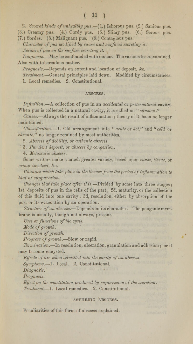 2. Several hinds of unhealthy pus.—(1.) Ichorous pus. (2.) Sanious pus. (3.) Creamy pus. (4.) Curdy pus. (5.) Slimy pus. (6.) Serous pus. (7.) Sordes. (8.) Malignant pus. (9.) Contagious pus. Character of pus modified by cause and surfaces secreting it. Action of pus on the surface secreting it. Diagnosis.—May be confounded with mucus. The various tests examined. Also with tuberculous matter. Prognosis.—Depends on extent and location of deposit, &c. Treatment.—General principles laid down. Modified by circumstances. 1. Local remedies. 2. Constitutional. ABSCESS. Definition.—A collection of pus in an accidental or preternatural cavity. When pus is collected in a natural cavity, it is called an  effusion. Causes.—Always the result of inflammation; theory of Dehaen no longer maintained. Classification.—1. Old arrangement into  acute or hot, and  cold or chronic, no longer retained by most authorities. 2. Abscess of debility, or asthenic abscess. 3. Purulent deposit, or abscess by congestion. 4. Metastatic abscess. Some writers make a much greater variety, based upon cause, tissue, or organ involved, &c. Changes which take place in the tissues from the period of inflammation to that of suppuration. Clianges that take place after this.—Divided by some into three stages; 1st. deposits of pus in the cells of the part; 2d, maturity, or the collection of this fluid into one cavity; 3d, resolution, either by absorption of the pus, or its evacuation by an operation. Structure of an abscess.—Depends on its character. The puogenic mem- brane is usually, though not always, present. Uses or functions of the cysts. Mode of growth. Direction ofgrourth. Progress of growth.—Slow or rapid. Termination.—In resolution, ulceration, granulation and adhesion ; or it may become encysted. Effects of air when admitted into the cavity of an abscess. Symptoms.—1. Local. 2. Constitutional. Diagnosis. Prognosis. Effect on the constitution produced by suppression of the secretion. Treatment.—1. Local remedies. 2. Constitutional. ASTHENIC ABSCESS. Peculiarities of this form of abscess explained.