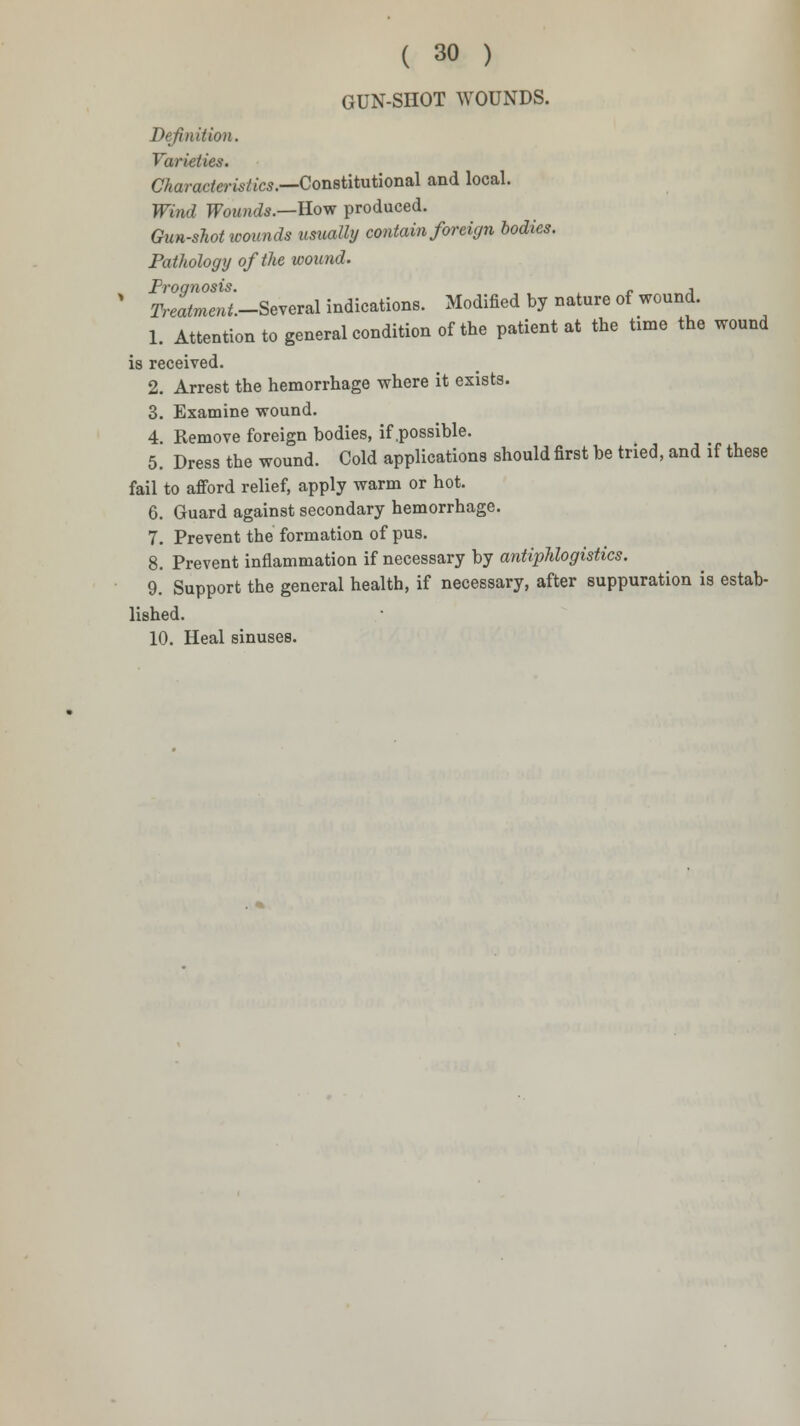 GUN-SHOT WOUNDS. Definition. Varieties. Characteristics.—Constitutional and local. Wind Wounds.—Row produced. Gun-shot wounds usually contain foreign bodies. Pathology of the wound. ' SmeT/.-Several indications. Modified by nature of wound. 1. Attention to general condition of the patient at the time the wound is received. 2. Arrest the hemorrhage where it exists. 3. Examine wound. 4. Remove foreign bodies, if .possible. 5. Dress the wound. Cold applications should first be tried, and if these fail to afford relief, apply warm or hot. 6. Guard against secondary hemorrhage. 7. Prevent the formation of pus. 8. Prevent inflammation if necessary by antiphlogistics. 9. Support the general health, if necessary, after suppuration is estab- lished. 10. Heal sinuses.