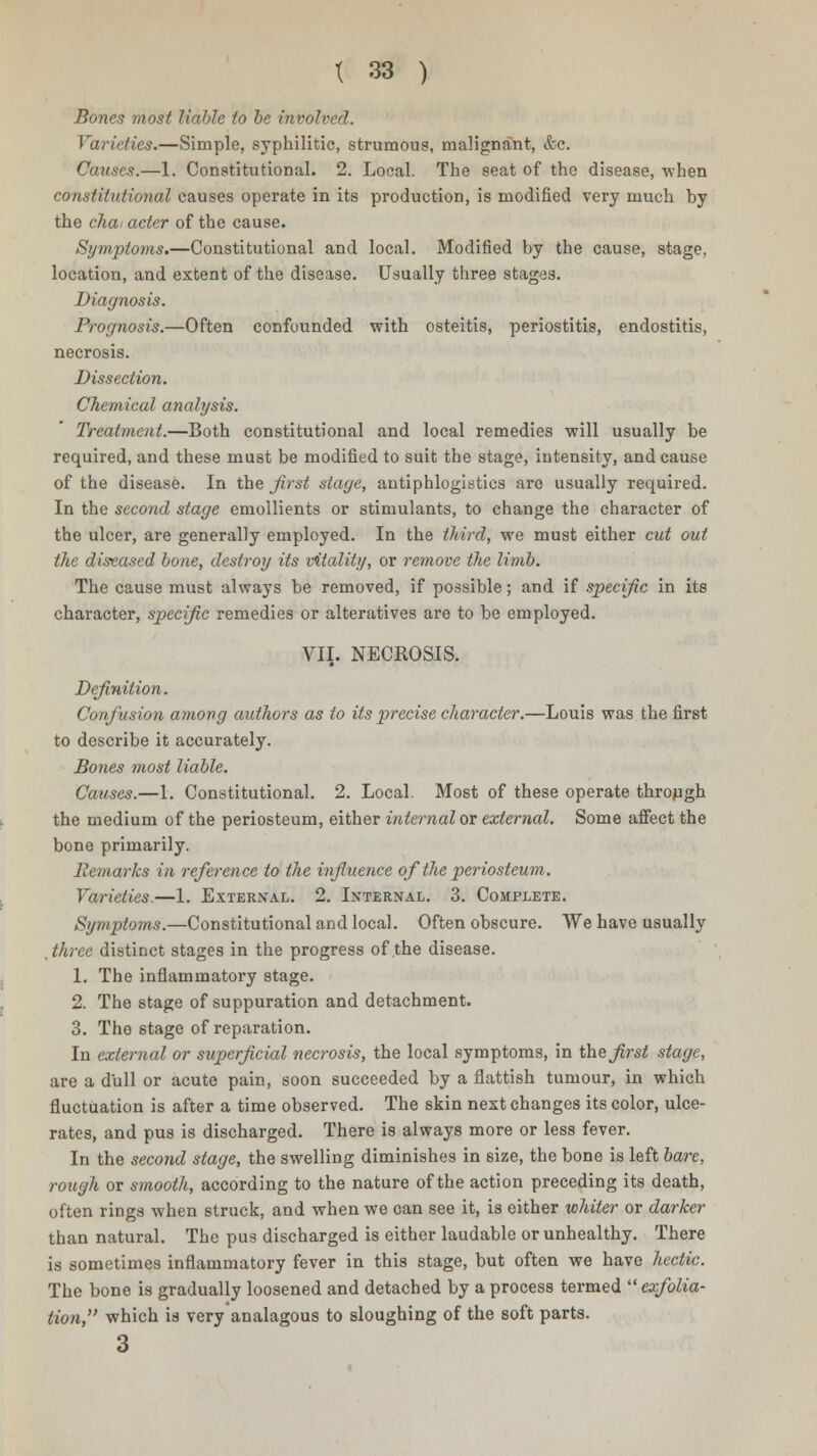 Bones most liable to be involved. Varieties.—Simple, syphilitic, strumous, malignant, &c. Causes.—1. Constitutional. 2. Local. The seat of the disease, when constitutional causes operate in its production, is modified very much by the chai acter of the cause. Symptoms.—Constitutional and local. Modified by the cause, stage, location, and extent of the disease. Usually three stages. Diagnosis. Prognosis.—Often confounded with osteitis, periostitis, endostitis, necrosis. Dissection. Chemical analysis. Treatment.—Both constitutional and local remedies will usually be required, and these must be modified to suit the stage, intensity, and cause of the disease. In the first stage, antiphlogistics are usually required. In the second stage emollients or stimulants, to change the character of the ulcer, are generally employed. In the third, we must either cut out the diseased bone, destroy its vitality, or remove the limb. The cause must always be removed, if possible; and if specific in its character, specific remedies or alteratives are to be employed. VII. NECROSIS. Definition. Confusion among authors as to its precise character.—Louis was the first to describe it accurately. Bones most liable. Causes.—1. Constitutional. 2. Local. Most of these operate through the medium of the periosteum, either internal or external. Some affect the bone primarily. jicmarks in reference to the influence of the periosteum. Varieties.—1. External. 2. Internal. 3. Complete. Symptoms.—Constitutional and local. Often obscure. We have usually . three distinct stages in the progress of the disease. 1. The inflammatory stage. 2. The stage of suppuration and detachment. 3. The stage of reparation. In external or superficial necrosis, the local symptoms, in the^-srf stage, are a dull or acute pain, soon succeeded by a flattish tumour, in which fluctuation is after a time observed. The skin next changes its color, ulce- rates, and pus is discharged. There is always more or less fever. In the second stage, the swelling diminishes in size, the bone is left bare, rough or smooth, according to the nature of the action preceding its death, often rings when struck, and when we can see it, is either whiter or darker than natural. The pus discharged is either laudable or unhealthy. There is sometimes inflammatory fever in this stage, but often we have hectic. The bone is gradually loosened and detached by a process termed  exfolia- tion, which is very analagous to sloughing of the soft parts. 3