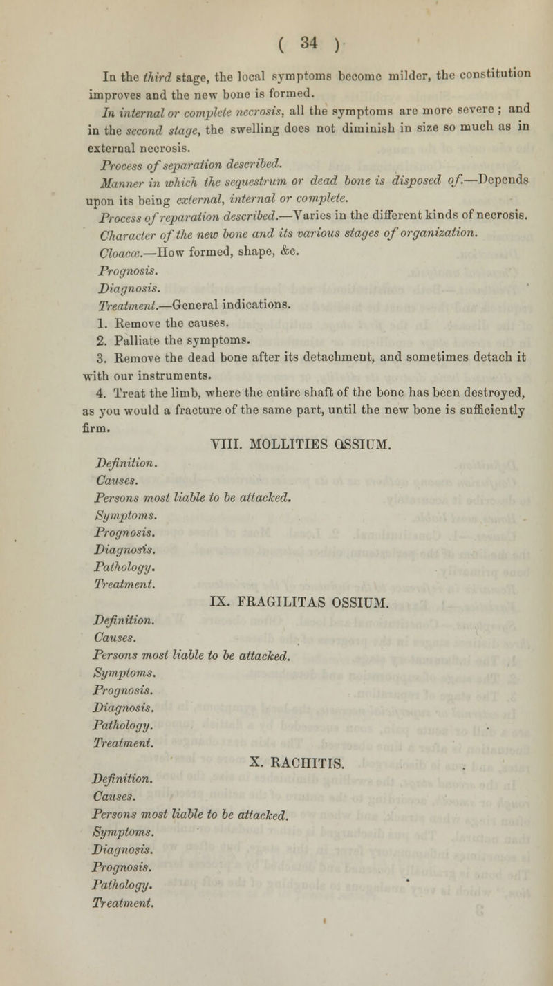 In the third stage, the local symptoms become milder, the constitution improves and the new bone is formed. In internal or complete necrosis, all the symptoms are more severe ; and in the second stage, the swelling does not diminish in size so much as in external necrosis. Process of separation described. Manner in which the sequestrum or dead bone is disposed of.—Depends upon its being external, internal or complete. Process of reparation described.—Varies in the different kinds of necrosis. Character of the new bone and its various stages of organization. Cloacce.—How formed, shape, &c. Prognosis. Diagnosis. Treatment.—General indications. 1. Remove the causes. 2. Palliate the symptoms. 3. Remove the dead bone after its detachment, and sometimes detach it with our instruments. 4. Treat the limb, where the entire shaft of the bone has been destroyed, as you would a fracture of the same part, until the new bone is sufficiently firm. VIII. MOLLITIES QSSIUxM. Definition. Causes. Persons most liable to be attacked. Symptoms. Prognosis. Diagnosis. Pathology. Treatment. IX. FRAGILITAS OSSIUM. Definition. Causes. Persons most liable to be attacked. Symptoms. Prognosis. Diagnosis. Pathology. Treatment. X. RACHITIS. Definition. Causes. Persons most liable to be attacked. Symptoms. Diagnosis. Prognosis. Pathology.