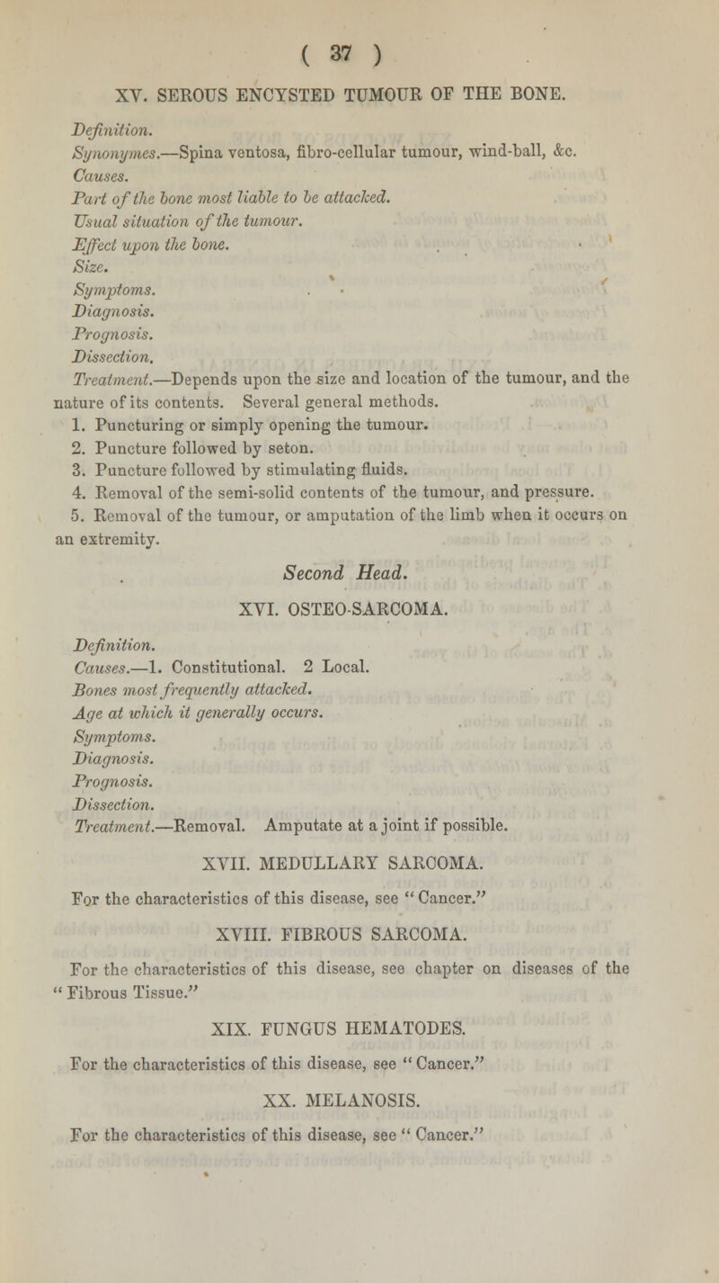 XV. SEROUS ENCYSTED TUMOUR OF THE BONE. Definition. Synonymes.—Spina ventosa, fibro-cellular tumour, -wind-ball, &c. Causes. Part of the bone most liable to be attached. Usual situation of the tumour. Effect upon the bone. Size. Symptoms. Diagnosis. Prognosis. Dissection. Treatment.—Depends upon the size and location of the tumour, and the nature of its contents. Several general methods. 1. Puncturing or simply opening the tumour. 2. Puncture followed by seton. 3. Puncture followed by stimulating fluids. 4. Removal of the semi-solid contents of the tumour, and pressure. 5. Removal of the tumour, or amputation of the limb when it occurs on an extremity. Second Head. XVI. OSTEOSARCOMA. Definition. Causes.—1. Constitutional. 2 Local. Bones most frequently attacked. Age at which it generally occurs. Symptoms. Diagnosis. Prognosis. Dissection. Treatment.—Removal. Amputate at a joint if possible. XVII. MEDULLARY SARCOMA. For the characteristics of this disease, see  Cancer. XVIII. FIBROUS SARCOMA. For the characteristics of this disease, see chapter on diseases of the  Fibrous Tissue. XIX FUNGUS HEMATODES. For the characteristics of this disease, see  Cancer. XX. MELANOSIS. For the characteristics of this disease, see  Cancer.