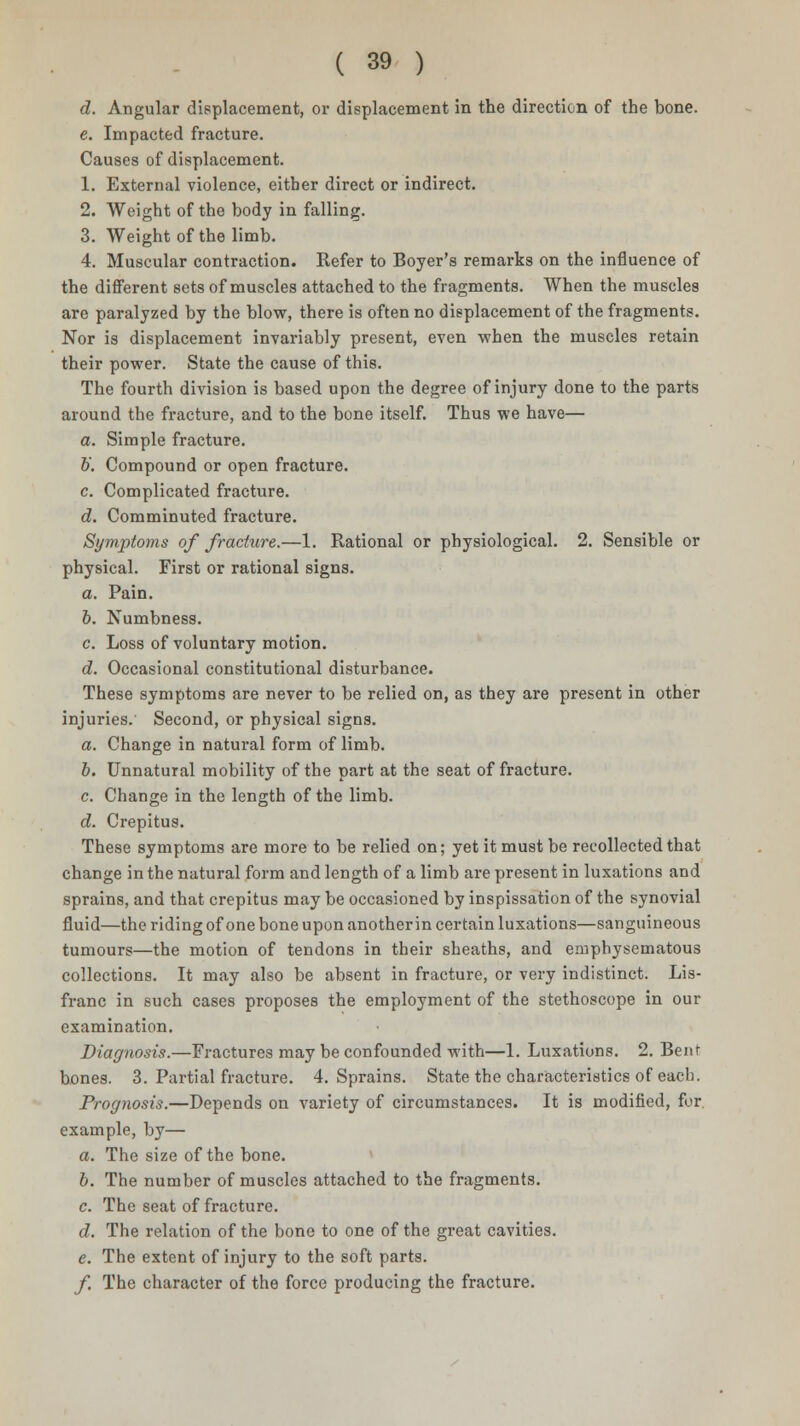 d. Angular displacement, or displacement in the direction of the bone. e. Impacted fracture. Causes of displacement. 1. External violence, either direct or indirect. 2. Weight of the body in falling. 3. Weight of the limb. 4. Muscular contraction. Refer to Boyer's remarks on the influence of the different sets of muscles attached to the fragments. When the muscles are paralyzed by the blow, there is often no displacement of the fragments. Nor is displacement invariably present, even when the muscles retain their power. State the cause of this. The fourth division is based upon the degree of injury done to the parts around the fracture, and to the bone itself. Thus we have— a. Simple fracture. &'. Compound or open fracture. c. Complicated fracture. d. Comminuted fracture. Symptoms of fracture.—1. Rational or physiological. 2. Sensible or physical. First or rational signs. a. Pain. b. Numbness. c. Loss of voluntary motion. d. Occasional constitutional disturbance. These symptoms are never to be relied on, as they are present in other injuries. Second, or physical signs. a. Change in natural form of limb. b. Unnatural mobility of the part at the seat of fracture. c. Change in the length of the limb. d. Crepitus. These symptoms are more to be relied on; yet it must be recollected that change in the natural form and length of a limb are present in luxations and sprains, and that crepitus may be occasioned by inspissation of the synovial fluid—the riding of one bone upon another in certain luxations—sanguineous tumours—the motion of tendons in their sheaths, and emphysematous collections. It may also be absent in fracture, or very indistinct. Lis- franc in such cases proposes the employment of the stethoscope in our examination. Diagnosis.—Fractures may be confounded with—1. Luxations. 2. Bent- bones. 3. Partial fracture. 4. Sprains. State the characteristics of each. Prognosis.—Depends on variety of circumstances. It is modified, for. example, by— a. The size of the bone. b. The number of muscles attached to the fragments. c. The seat of fracture. d. The relation of the bone to one of the great cavities. e. The extent of injury to the soft parts. f. The character of the force producing the fracture.