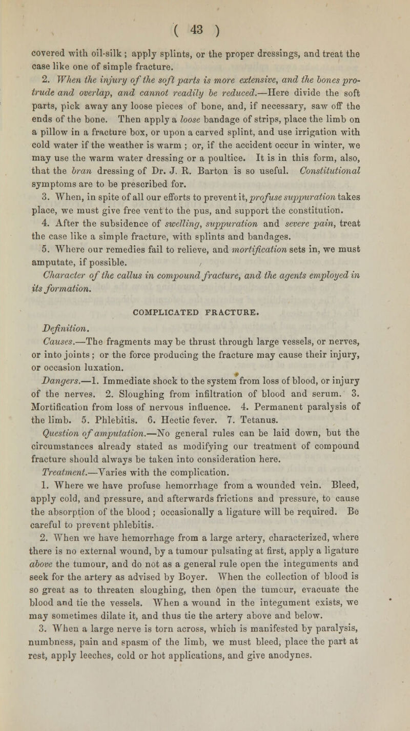 covered with oil-silk ; apply splints, or the proper dressings, and treat the case like one of simple fracture. 2. When the injury of the soft parts is more extensive, and the bones pro- trude and overlap, and cannot readily be reduced.—Here divide the soft parts, pick away any loose pieces of bone, and, if necessary, saw off the ends of the bone. Then apply a loose bandage of strips, place the limb on a pillow in a fracture box, or upon a carved splint, and use irrigation with cold water if the weather is warm ; or, if the accident occur in winter, we may use the warm water dressing or a poultice. It is in this form, also, that the bran dressing of Dr. J. R. Barton is so useful. Constitutional symptoms are to be prescribed for. 3. When, in spite of all our efforts to prevent it, profuse suppuration takes place, we must give free vent to the pus, and support the constitution. 4. After the subsidence of swelling, suppuration and severe pain, treat the case like a simple fracture, with splints and bandages. 5. Where our remedies fail to relieve, and mortification sets in, we must amputate, if possible. / Character of the callus in compound fracture, and the agents employed in its formation. COMPLICATED FRACTURE. Definition. Causes.—The fragments maybe thrust through large vessels, or nerves, or into joints ; or the force producing the fracture may cause their injury, or occasion luxation. Dangers.—1. Immediate shock to the system from loss of blood, or injury of the nerves. 2. Sloughing from infiltration of blood and serum. 3. Mortification from loss of nervous influence. 4. Permanent paralysis of the limb. 5. Phlebitis. 6. Hectic fever. 7. Tetanus. Question of amputation.—No general rules can be laid down, but the circumstances already stated as modifying our treatment of compound fracture should always be taken into consideration here. Treatment.—Varies with the complication. 1. Where we have profuse hemorrhage from a wounded vein. Bleed, apply cold, and pressure, and afterwards frictions and pressure, to cause the absorption of the blood ; occasionally a ligature will be required. Be careful to prevent phlebitis. 2. When we have hemorrhage from a large artery, characterized, where there is no external wound, by a tumour pulsating at first, apply a ligature above the tumour, and do not as a general rule open the integuments and seek for the artery as advised by Boyer. When the collection of blood is so great as to threaten sloughing, then open the tumour, evacuate the blood and tie the vessels. When a wound in the integument exists, we may sometimes dilate it, and thus tie the artery above and below. 3. When a large nerve is torn across, which is manifested by paralysis, numbness, pain and spasm of the limb, we must bleed, place the part at rest, apply leeches, cold or hot applications, and give anodynes.