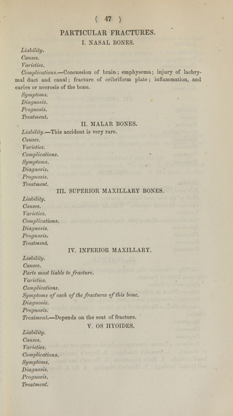 PARTICULAR FRACTURES. I. NASAL BONES. Liability. Causes. Varieties. Complications.—Concussion of brain; emphysema; injury of lachry- mal duct and canal; fracture of cribriform plate; inflammation, and caries or necrosis of the bone. Symptoms. Diagnosis. Prognosis. Treatment. II. MALAR BONES. Liability.—This accident is very rare. Causes. Varieties. Complications. Symptoms. Diagnosis. Prognosis. Treatment. III. SUPERIOR MAXILLARY BONES. Liability. Causes. Varieties. Complications. Diagnosis. Prognosis. Treatment. IV. INFERIOR MAXILLARY. Liability. Causes. Parts most liable to fracture. Varieties. Complications. Symptoms of each of the fractures of this bone. Diagnosis. Prognosis. Treatment.—Depends on the seat of fracture. V. OS HYOIDES. Liability. Causes. Varieties. Complications. Symptoms. Diagnosis. Prognosis.