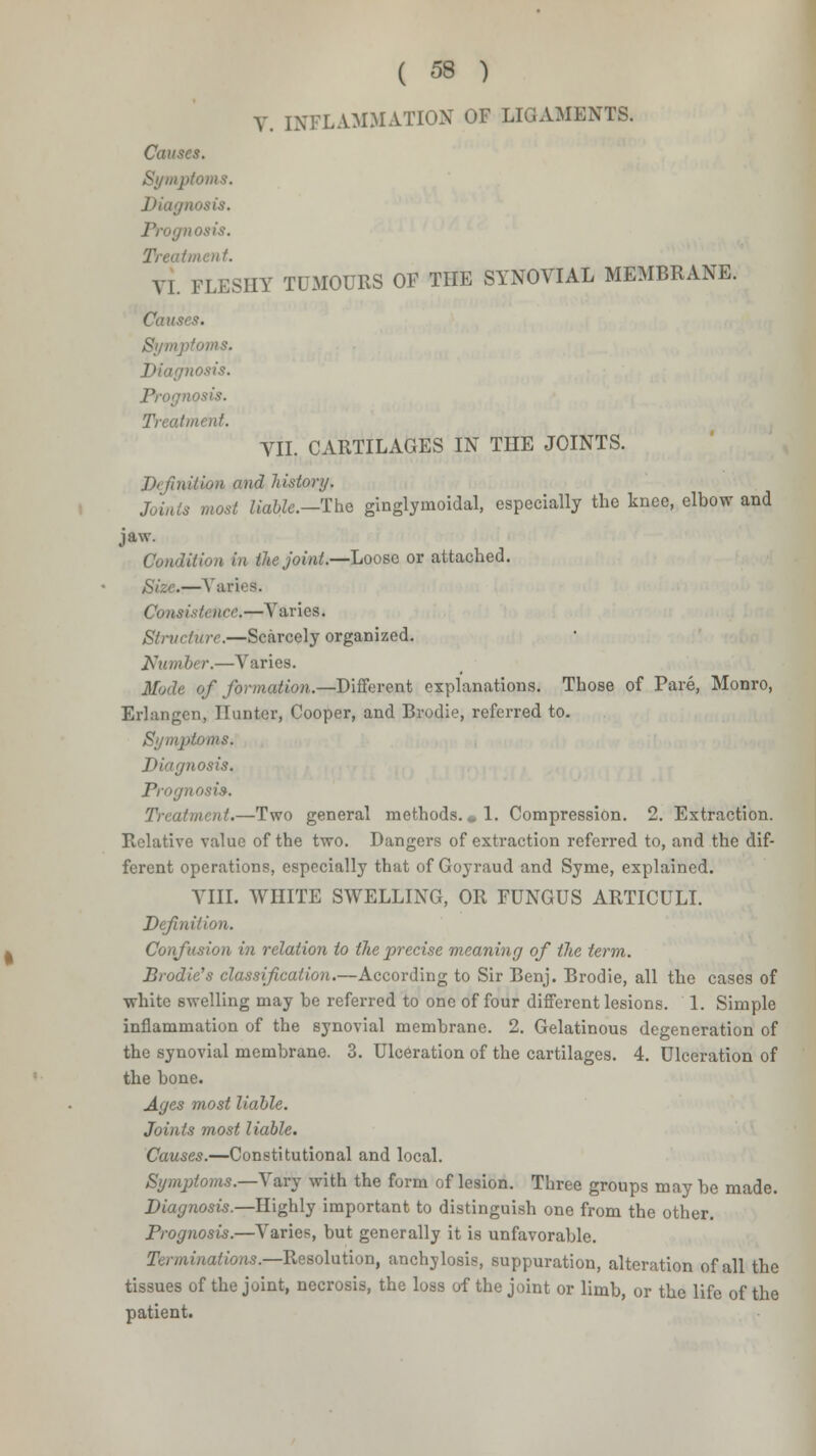 V. INFLAMMATION OF LIGAMENTS. Causes. Symptoms. Diagn Prognosis. Treatment. VI. FLESHY TUMOURS OF THE SYNOVIAL MEMBRANE. Causes. Symptoms. Diagnosis, ■losis. Treatment. VII. CARTILAGES IN THE JOINTS. ]>< Hnition and history, Joints most liable.—The ginglynioidal, especially the knee, elbow and jaw. Condition in lite joint.—Loose or attached. Size.— Yuri. 9. Consist* tice,—Varies. Structure.—Scarcely organized. Number.—Varies. Mode of formation.—-Different explanations. Those of Pare, Monro, Erlangen, Hunter, Cooper, and Brodie, referred to. Symptoms. Diagnosis. Prognosis. Treatment.—Two general methods. * 1. Compression. 2. Extraction. Relative value of the two. Dangers of extraction referred to, and the dif- ferent operations, especially that of Goyraud and Syme, explained. VIII. WHITE SWELLING, OR FUNGUS ARTICULI. Definition. Confusion in relation to the precise meaning of the term. Brodie''s classification.—According to Sir Benj. Brodie, all the cases of white swelling may be referred to one of four different lesions. 1. Simple inflammation of the synovial membrane. 2. Gelatinous degeneration of the synovial membrane. 3. Ulceration of the cartilages. 4. Ulceration of the bone. Ages most liable. Joints most liable. Causes.—Constitutional and local. Symptoms.—Vary with the form of lesion. Three groups may be made. Diagnosis.—Highly important to distinguish one from the other. Prognosis.—Varies, but generally it is unfavorable. Terminations.—Resolution, anchylosis, suppuration, alteration of all the tissues of the joint, necrosis, the loss of the joint or limb, or the life of the patient.
