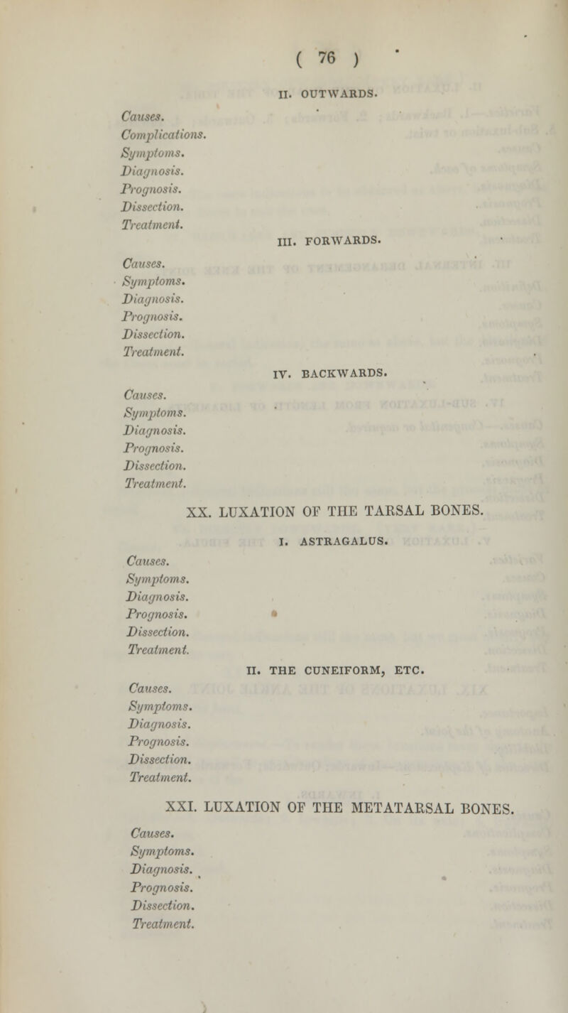 Complications. Symptoms, osis. Prognosis. Dissection. Treatment. Causes. 'oms. Diagnosis. Prognosis. Dissection. Treatment. Causes. Symptoms. Diagnosis. Prognosis. Dissection. Treatment. ( 76 ) II. OUTWARDS. III. FORWARDS. IV. BACKWARDS. XX. LUXATION OF THE TARSAL BONES. I. ASTRAGALUS. Causes. Symptoms. Diagnosis. Prognosis. Dissection. Treatment. Causes. Symptoms. Diagnosis. Prognosis. Dissection. Treatment. Causes. Symptoms. Diagnosis. Prognosis. Dissection. Treatment. II. THE CUNEIFORM, ETC. XXI. LUXATION OF THE METATARSAL BONES.