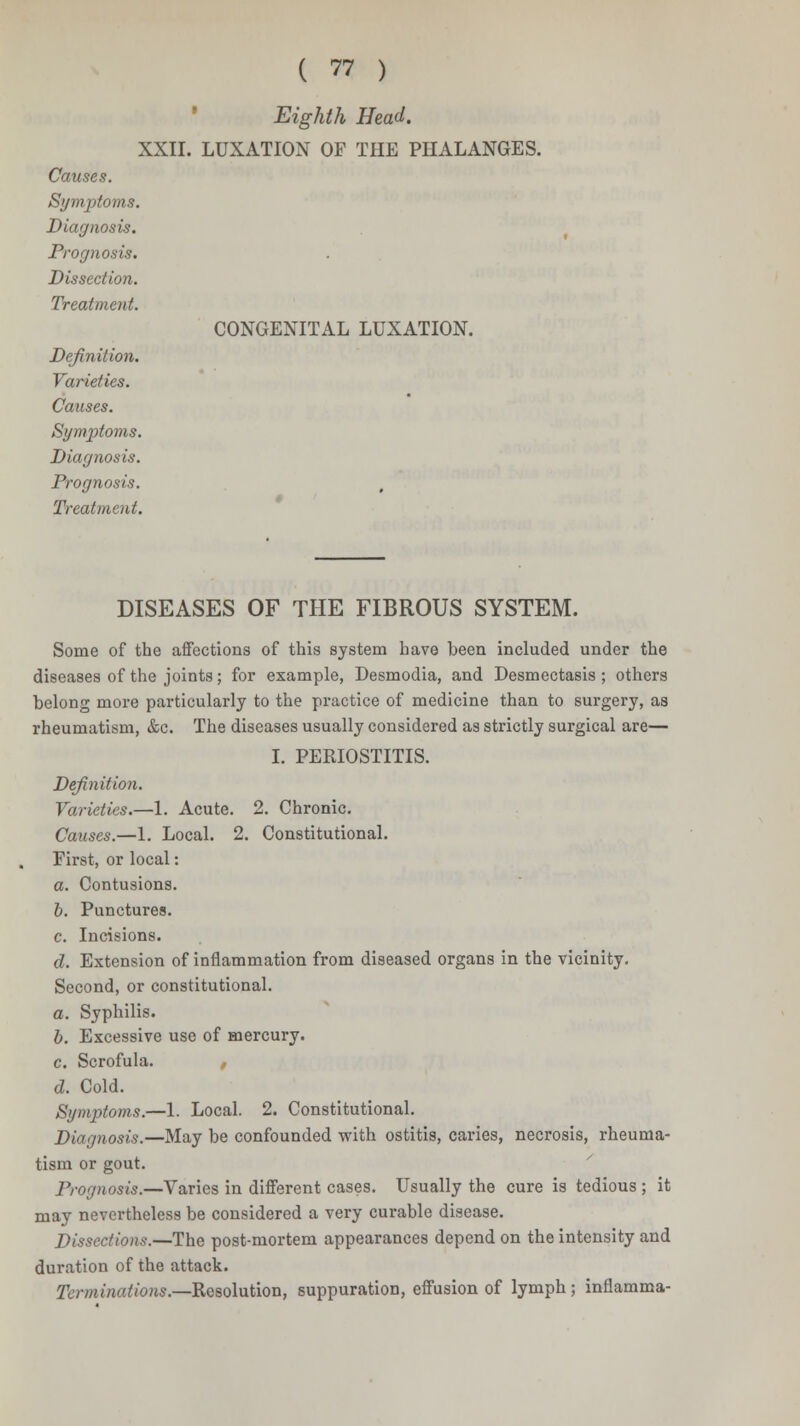 Eighth Head. XXII. LUXATION OF THE PHALANGES. Causes. Symptoms. Diagnosis. Prognosis. Dissection. Treatment. CONGENITAL LUXATION. Definition. Varieties. Causes. Symptoms. Diagnosis. Prognosis. Treatment. DISEASES OF THE FIBROUS SYSTEM. Some of the affections of this system have been included under the diseases of the joints; for example, Desmodia, and Desmectasis ; others belong more particularly to the practice of medicine than to surgery, as rheumatism, &c. The diseases usually considered as strictly surgical are— I. PERIOSTITIS. Definition. Varieties.—1. Acute. 2. Chronic. Causes.—1. Local. 2. Constitutional. First, or local: a. Contusions. b. Punctures. c. Incisions. d. Extension of inflammation from diseased organs in the vicinity. Second, or constitutional. a. Syphilis. b. Excessive use of mercury. c. Scrofula. , d. Cold. Symptoms.—1. Local. 2. Constitutional. Diagnosis.—May be confounded with ostitis, caries, necrosis, rheuma- tism or gout. Prognosis.—Varies in different cases. Usually the cure is tedious ; it may nevertheless be considered a very curable disease. Dissections.—The post-mortem appearances depend on the intensity and duration of the attack. Terminations.—Resolution, suppuration, effusion of lymph; inflamma-
