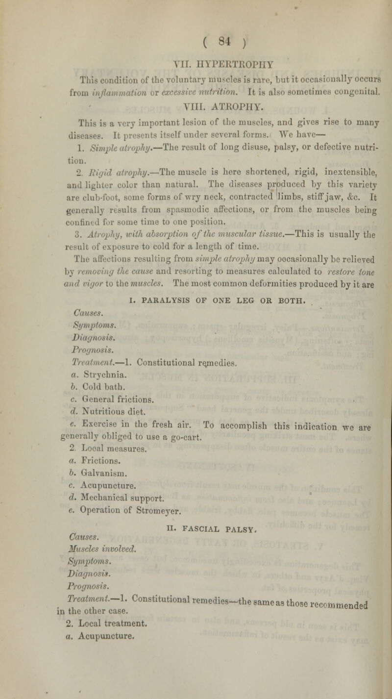 VII. HYPERTROPHY This condition of the voluntary r.iu- . bu< it occasionally OCCuTS from inflammation or nutrition. It is also sometimes con,, VIII. ATROPHY. This is a very important lesion of the muscles, and gives rise to many diseases. It presents itself under several forms. We have— 1. Simple atrophy.—The result of long disuse, palsy, or defective nutri- tion. 12. Rigid atrophy.—The muscle is here shortened, rigid, inextensihlo, and lighter color than natural. The diseases produced by this variety are club-foot, some forms of wry neck, contracted limbs, stiff jaw, &c. It generally results from spasmodic affections, or from the muscles being confined for some time to one position. 3. Atrophy, with absorption of the muscular tissue.—This is usually the \posure to cold for a length of time. The affections resulting from simple atrophy may occasionally be relieved 1,\ n moving the cause and resorting to measures calculated to restore tone and vigor to the muscles. The most common deformities produced by it are I. PARALYSIS OF ONE LEG OR BOTH. Causes. foms. riosis. '.—1. Constitutional remedies. a. Strychnia. b. Cold bath. c. General frictions. d. Nutritious diet. e. Exercise in the fresh air. To accomplish this indication we are generally obliged to use a go-cart. 2 Looal measures. a. Frictions. b. Galvanism. c. Acupuncture. d. Mechanical support. e. Operation of Stromeyer. II. FASCIAL PALSY. Causes. Muscles involved. Symptoms. Diagnosis. Prognosis. Treatment.-l. Constitutional remedies-the same as those recommended in the other case. 2. Local treatment. a. Acupuncture.